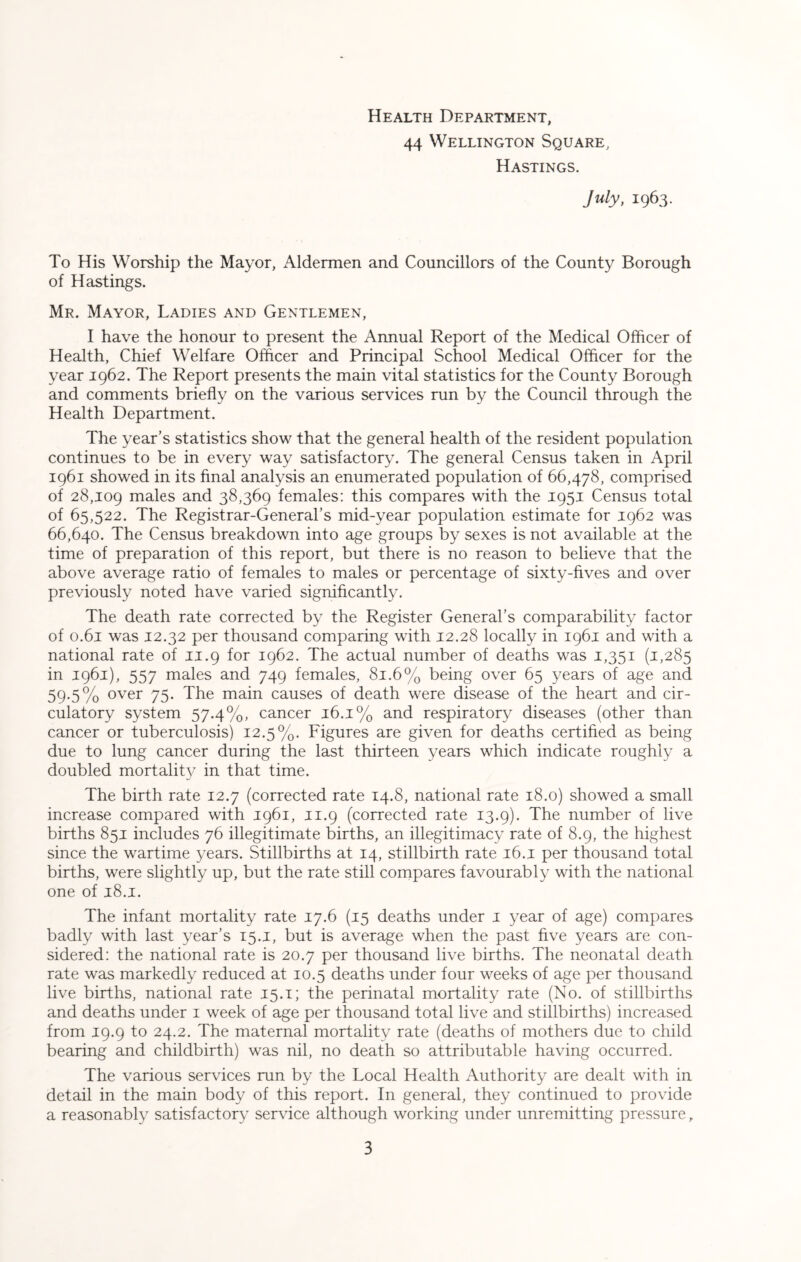 Health Department, 44 Wellington Square, Hastings. July, 1963. To His Worship the Mayor, Aldermen and Councillors of the County Borough of Hastings. Mr. Mayor, Ladies and Gentlemen, I have the honour to present the Annual Report of the Medical Officer of Health, Chief Welfare Officer and Principal School Medical Officer for the year 1962. The Report presents the main vital statistics for the County Borough and comments briefly on the various services run by the Council through the Health Department. The year’s statistics show that the general health of the resident population continues to be in every way satisfactory. The general Census taken in April 1961 showed in its final analysis an enumerated population of 66,478, comprised of 28,109 males and 38,369 females: this compares with the 1951 Census total of 65,522. The Registrar-General’s mid-year population estimate for 1962 was 66,640. The Census breakdown into age groups by sexes is not available at the time of preparation of this report, but there is no reason to believe that the above average ratio of females to males or percentage of sixty-fives and over previously noted have varied significantly. The death rate corrected by the Register General’s comparability factor of 0.61 was 12.32 per thousand comparing with 12.28 locally in 1961 and with a national rate of 11.9 for 1962. The actual number of deaths was 1,351 (1,285 in 1961), 557 males and 749 females, 81.6% being over 65 years of age and 59-5% over 75. The main causes of death were disease of the heart and cir- culatory system 57.4%, cancer 16.1% and respiratory diseases (other than cancer or tuberculosis) 12.5%. Figures are given for deaths certified as being due to lung cancer during the last thirteen years which indicate roughly a doubled mortality in that time. The birth rate 12.7 (corrected rate 14.8, national rate 18.0) showed a small increase compared with 1961, 11.9 (corrected rate 13.9). The number of live births 851 includes 76 illegitimate births, an illegitimacy rate of 8.9, the highest since the wartime years. Stillbirths at 14, stillbirth rate 16.1 per thousand total births, were slightly up, but the rate still compares favourably with the national one of 18.1. The infant mortality rate 17.6 (15 deaths under 1 year of age) compares badly with last year’s 15.1, but is average when the past five years are con- sidered: the national rate is 20.7 per thousand live births. The neonatal death rate was markedly reduced at 10.5 deaths under four weeks of age per thousand live births, national rate 15.1; the perinatal mortality rate (No. of stillbirths and deaths under 1 week of age per thousand total live and stillbirths) increased from 19.9 to 24.2. The maternal mortality rate (deaths of mothers due to child bearing and childbirth) was nil, no death so attributable having occurred. The various services run by the Local Health Authority are dealt with in detail in the main body of this report. In general, they continued to provide a reasonably satisfactory service although working under unremitting pressure,
