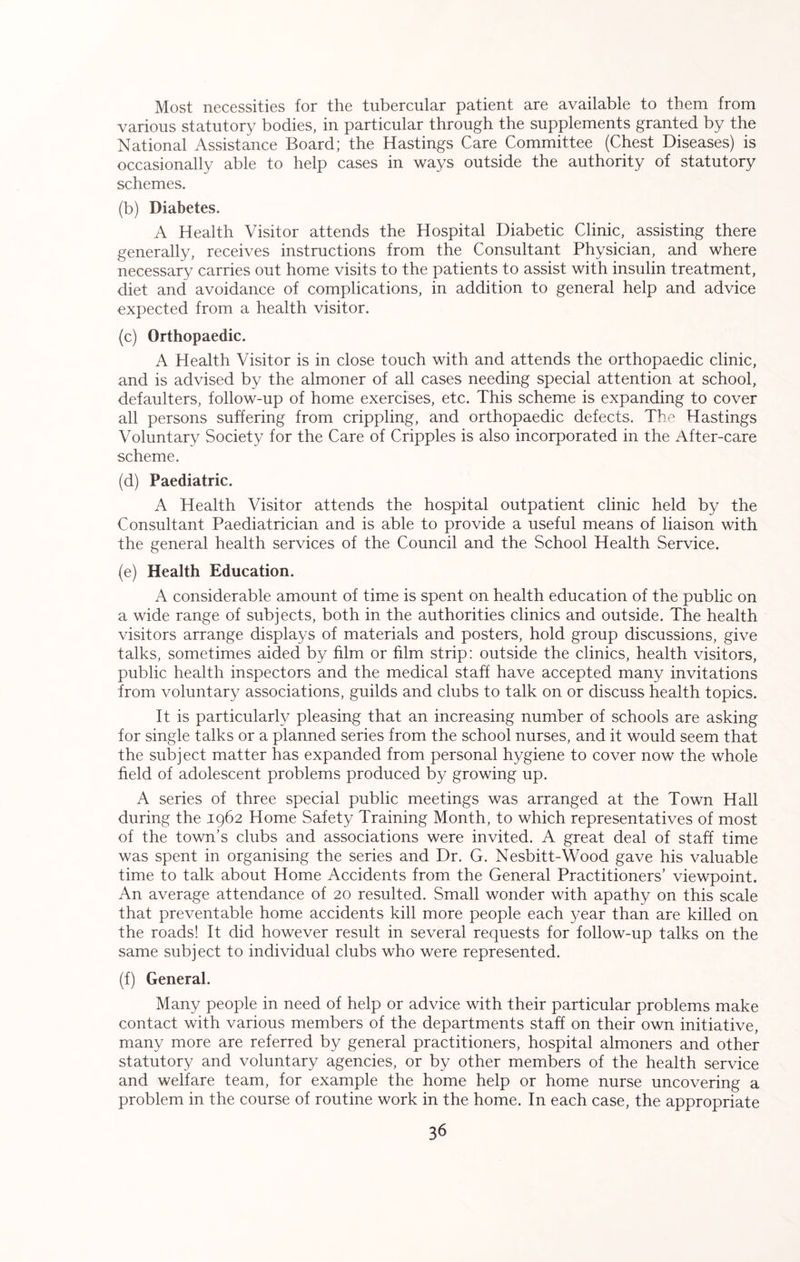 Most necessities for the tubercular patient are available to them from various statutory bodies, in particular through the supplements granted by the National Assistance Board; the Hastings Care Committee (Chest Diseases) is occasionally able to help cases in ways outside the authority of statutory schemes. (b) Diabetes. A Health Visitor attends the Hospital Diabetic Clinic, assisting there generally, receives instructions from the Consultant Physician, and where necessary carries out home visits to the patients to assist with insulin treatment, diet and avoidance of complications, in addition to general help and advice expected from a health visitor. (c) Orthopaedic. A Health Visitor is in close touch with and attends the orthopaedic clinic, and is advised by the almoner of all cases needing special attention at school, defaulters, follow-up of home exercises, etc. This scheme is expanding to cover all persons suffering from crippling, and orthopaedic defects. The Hastings Voluntary Society for the Care of Cripples is also incorporated in the After-care scheme. (d) Paediatric. A Health Visitor attends the hospital outpatient clinic held by the Consultant Paediatrician and is able to provide a useful means of liaison with the general health services of the Council and the School Health Service. (e) Health Education. A considerable amount of time is spent on health education of the public on a wide range of subjects, both in the authorities clinics and outside. The health visitors arrange displays of materials and posters, hold group discussions, give talks, sometimes aided by him or him strip: outside the clinics, health visitors, public health inspectors and the medical staff have accepted many invitations from voluntary associations, guilds and clubs to talk on or discuss health topics. It is particularly pleasing that an increasing number of schools are asking for single talks or a planned series from the school nurses, and it would seem that the subject matter has expanded from personal hygiene to cover now the whole held of adolescent problems produced by growing up. A series of three special public meetings was arranged at the Town Hall during the 1962 Home Safety Training Month, to which representatives of most of the town’s clubs and associations were invited. A great deal of staff time was spent in organising the series and Dr. G. Nesbitt-Wood gave his valuable time to talk about Home Accidents from the General Practitioners’ viewpoint. An average attendance of 20 resulted. Small wonder with apathy on this scale that preventable home accidents kill more people each year than are killed on the roads! It did however result in several requests for follow-up talks on the same subject to individual clubs who were represented. (f) General. Many people in need of help or advice with their particular problems make contact with various members of the departments staff on their own initiative, many more are referred by general practitioners, hospital almoners and other statutory and voluntary agencies, or by other members of the health service and welfare team, for example the home help or home nurse uncovering a problem in the course of routine work in the home. In each case, the appropriate