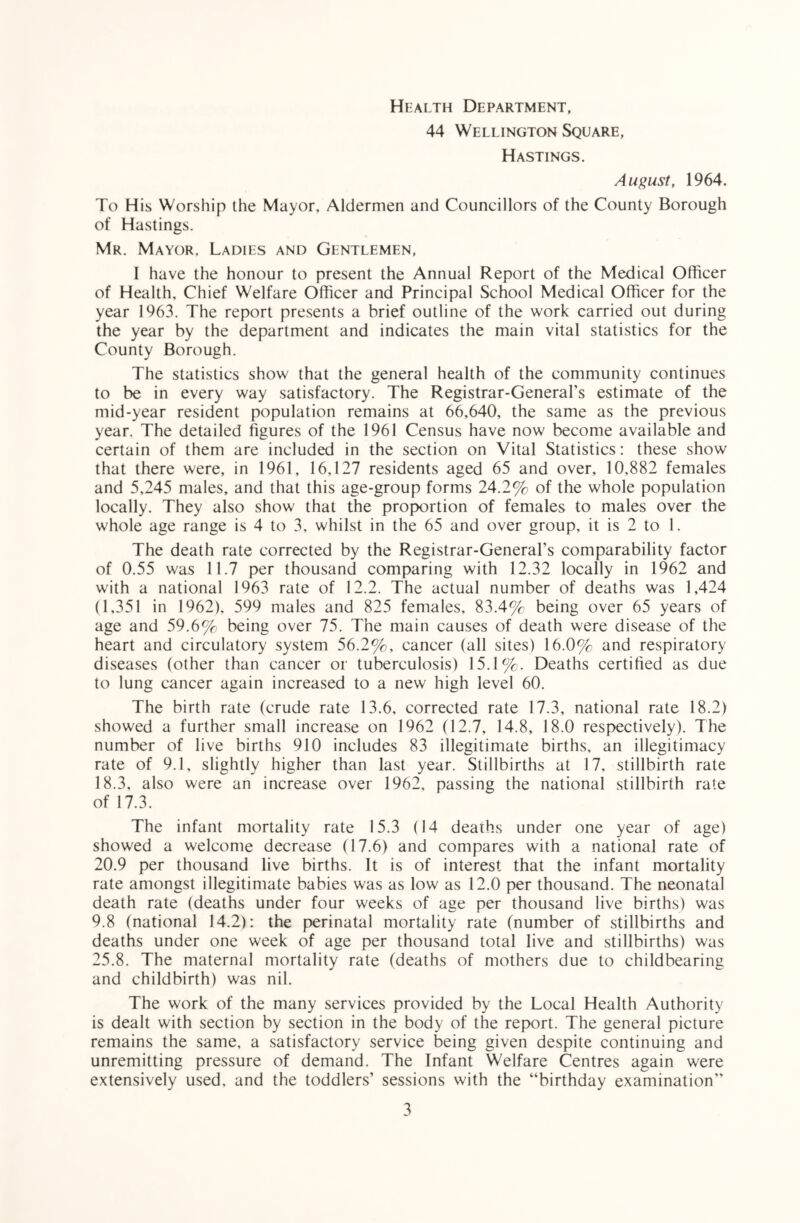 Health Department, 44 Wellington Square, Hastings. August, 1964. To His Worship the Mayor, Aldermen and Councillors of the County Borough of Hastings. Mr. Mayor. Ladies and Gentlemen, I have the honour to present the Annual Report of the Medical Officer of Health, Chief Welfare Officer and Principal School Medical Officer for the year 1963. The report presents a brief outline of the work carried out during the year by the department and indicates the main vital statistics for the County Borough. The statistics show that the general health of the community continues to be in every way satisfactory. The Registrar-General’s estimate of the mid-year resident population remains at 66,640, the same as the previous year. The detailed figures of the 1961 Census have now become available and certain of them are included in the section on Vital Statistics: these show that there were, in 1961, 16,127 residents aged 65 and over, 10,882 females and 5,245 males, and that this age-group forms 24.2% of the whole population locally. They also show that the proportion of females to males over the whole age range is 4 to 3, whilst in the 65 and over group, it is 2 to 1. The death rate corrected by the Registrar-General’s comparability factor of 0.55 was 11.7 per thousand comparing with 12.32 locally in 1962 and with a national 1963 rate of 12.2. The actual number of deaths was 1,424 (1,351 in 1962), 599 males and 825 females, 83.4% being over 65 years of age and 59.6% being over 75. The main causes of death were disease of the heart and circulatory system 56.2%, cancer (all sites) 16.0% and respiratory diseases (other than cancer or tuberculosis) 15.1%. Deaths certified as due to lung cancer again increased to a new high level 60. The birth rate (crude rate 13.6, corrected rate 17.3, national rate 18.2) showed a further small increase on 1962 (12.7, 14.8, 18.0 respectively). The number of live births 910 includes 83 illegitimate births, an illegitimacy rate of 9.1, slightly higher than last year. Stillbirths at 17, stillbirth rate 18.3, also were an increase over 1962, passing the national stillbirth rate of 17.3. The infant mortality rate 15.3 (14 deaths under one year of age) showed a welcome decrease (17.6) and compares with a national rate of 20.9 per thousand live births. It is of interest that the infant mortality rate amongst illegitimate babies was as low as 12.0 per thousand. The neonatal death rate (deaths under four weeks of age per thousand live births) was 9.8 (national 14.2): the perinatal mortality rate (number of stillbirths and deaths under one week of age per thousand total live and stillbirths) was 25.8. The maternal mortality rate (deaths of mothers due to childbearing and childbirth) was nil. The work of the many services provided by the Local Health Authority is dealt with section by section in the body of the report. The general picture remains the same, a satisfactory service being given despite continuing and unremitting pressure of demand. The Infant Welfare Centres again were extensively used, and the toddlers’ sessions with the “birthday examination’’