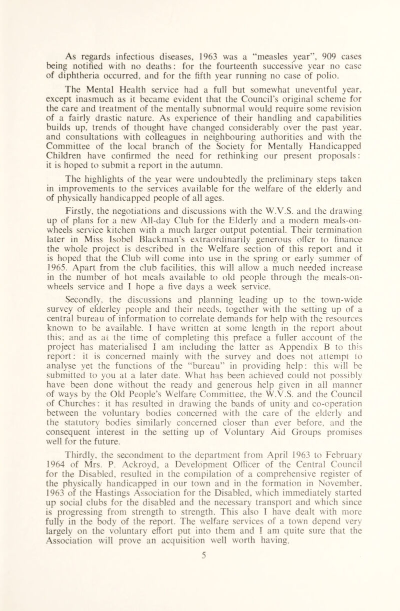 As regards infectious diseases, 1963 was a “measles year, 909 cases being notified with no deaths: for the fourteenth successive year no case of diphtheria occurred, and for the fifth year running no case of polio. The Mental Health service had a full but somewhat uneventful year, except inasmuch as it became evident that the Council's original scheme for the care and treatment of the mentally subnormal would require some revision of a fairly drastic nature. As experience of their handling and capabilities builds up, trends of thought have changed considerably over the past year, and consultations with colleagues in neighbouring authorities and with the Committee of the local branch of the Society for Mentally Handicapped Children have confirmed the need for rethinking our present proposals: it is hoped to submit a report in the autumn. The highlights of the year were undoubtedly the preliminary steps taken in improvements to the services available for the welfare of the elderly and of physically handicapped people of all ages. Firstly, the negotiations and discussions with the W.V.S. and the drawing up of plans for a new All-day Club for the Elderly and a modern meals-on- wheels service kitchen with a much larger output potential. Their termination later in Miss Isobel Blackman's extraordinarily generous offer to finance the whole project is described in the Welfare section of this report and it is hoped that the Club will come into use in the spring or early summer of 1965. Apart from the club facilities, this will allow a much needed increase in the number of hot meals available to old people through the meals-on- wheels service and I hope a five days a week service. Secondly, the discussions and planning leading up to the town-wide survey of elderley people and their needs, together with the setting up of a central bureau of information to correlate demands for help with the resources known to be available. I have written at some length in the report about this; and as at the time of completing this preface a fuller account of the project has materialised 1 am including the latter as Appendix B to this report: it is concerned mainly with the survey and does not attempt to analyse yet the functions of the “bureau in providing help: this will be submitted to you at a later date. What has been achieved could not possibly have been done without the ready and generous help given in all manner of ways by the Old People’s Welfare Committee, the W.V.S. and the Council of Churches: it has resulted in drawing the bands of unity and co-operation between the voluntary bodies concerned with the care of the elderly and the statutory bodies similarly concerned closer than ever before, and the consequent interest in the setting up of Voluntary Aid Groups promises well for the future. Thirdly, the secondment to the department from April 1963 to February 1964 of Mrs. P. Ackroyd, a Development Officer of the Central Council for the Disabled, resulted in the compilation of a comprehensive register of the physically handicapped in our town and in the formation in November, 1963 of the Hastings Association for the Disabled, which immediately started up social clubs for the disabled and the necessary transport and which since is progressing from strength to strength. This also 1 have dealt with more fully in the body of the report. The welfare services of a town depend very largely on the voluntary effort put into them and 1 am quite sure that the Association will prove an acquisition well worth having.