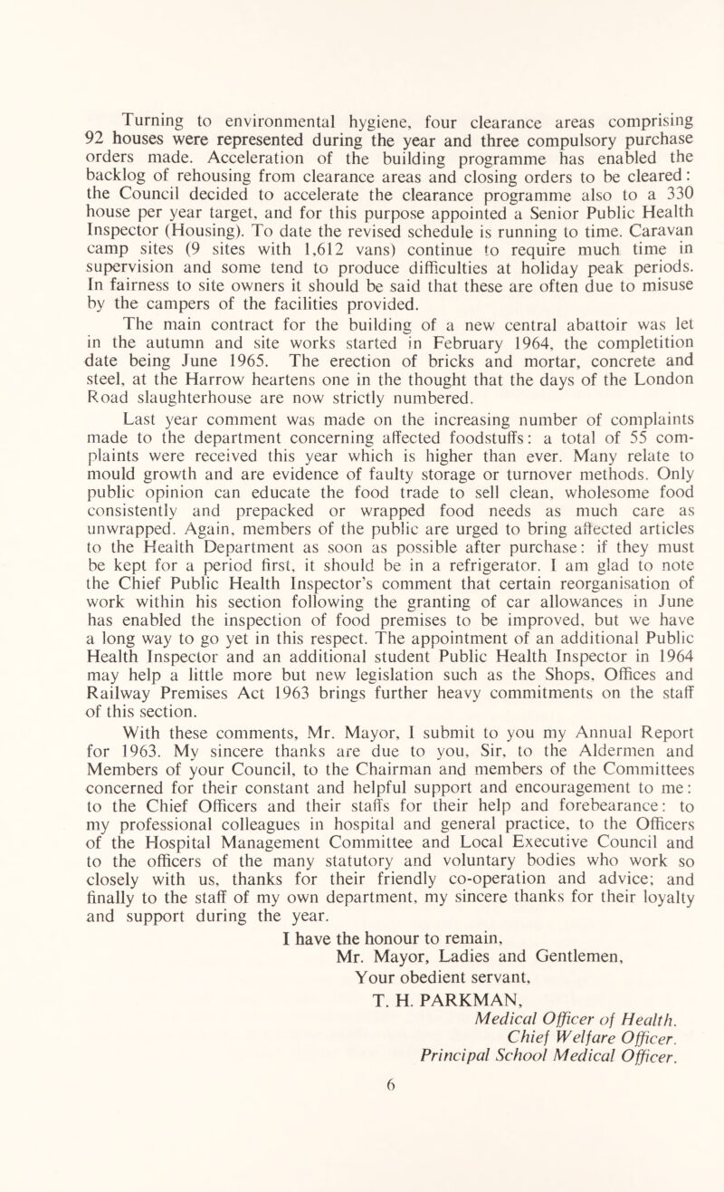 Turning to environmental hygiene, four clearance areas comprising 92 houses were represented during the year and three compulsory purchase orders made. Acceleration of the building programme has enabled the backlog of rehousing from clearance areas and closing orders to be cleared: the Council decided to accelerate the clearance programme also to a 330 house per year target, and for this purpose appointed a Senior Public Health Inspector (Housing). To date the revised schedule is running to time. Caravan camp sites (9 sites with 1,612 vans) continue to require much time in supervision and some tend to produce difficulties at holiday peak periods. In fairness to site owners it should be said that these are often due to misuse by the campers of the facilities provided. The main contract for the building of a new central abattoir was let in the autumn and site works started in February 1964, the completition date being June 1965. The erection of bricks and mortar, concrete and steel, at the Harrow heartens one in the thought that the days of the London Road slaughterhouse are now strictly numbered. Last year comment was made on the increasing number of complaints made to the department concerning affected foodstuffs: a total of 55 com- plaints were received this year which is higher than ever. Many relate to mould growth and are evidence of faulty storage or turnover methods. Only public opinion can educate the food trade to sell clean, wholesome food consistently and prepacked or wrapped food needs as much care as unwrapped. Again, members of the public are urged to bring affected articles to the Health Department as soon as possible after purchase: if they must be kept for a period first, it should be in a refrigerator. I am glad to note the Chief Public Health Inspector’s comment that certain reorganisation of work within his section following the granting of car allowances in June has enabled the inspection of food premises to be improved, but we have a long way to go yet in this respect. The appointment of an additional Public Health Inspector and an additional student Public Health Inspector in 1964 may help a little more but new legislation such as the Shops, Offices and Railway Premises Act 1963 brings further heavy commitments on the staff of this section. With these comments, Mr. Mayor, 1 submit to you my Annual Report for 1963. My sincere thanks are due to you. Sir, to the Aldermen and Members of your Council, to the Chairman and members of the Committees concerned for their constant and helpful support and encouragement to me: to the Chief Officers and their staffs for their help and forebearance: to my professional colleagues in hospital and general practice, to the Officers of the Hospital Management Committee and Local Executive Council and to the officers of the many statutory and voluntary bodies who work so closely with us, thanks for their friendly co-operation and advice; and finally to the staff of my own department, my sincere thanks for their loyalty and support during the year. I have the honour to remain, Mr. Mayor, Ladies and Gentlemen, Your obedient servant, T. H. PARKMAN, Medical Officer of Health. Chief Welfare Officer. Principal School Medical Officer.