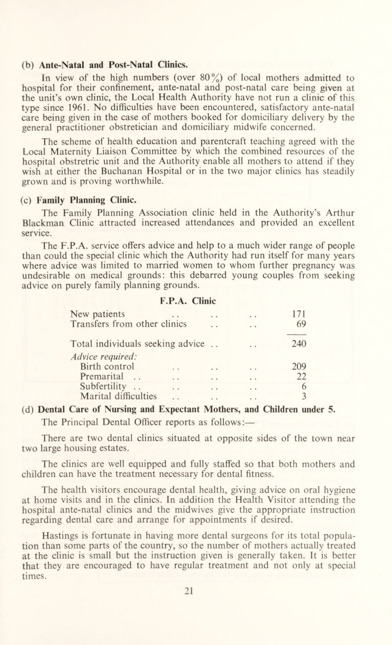 (b) Ante-Natal and Post-Natal Clinics. In view of the high numbers (over 80%) of local mothers admitted to hospital for their confinement, ante-natal and post-natal care being given at the unit’s own clinic, the Local Health Authority have not run a clinic of this type since 1961. No difficulties have been encountered, satisfactory ante-natal care being given in the case of mothers booked for domiciliary delivery by the general practitioner obstretician and domiciliary midwife concerned. The scheme of health education and parentcraft teaching agreed with the Local Maternity Liaison Committee by which the combined resources of the hospital obstretric unit and the Authority enable all mothers to attend if they wish at either the Buchanan Hospital or in the two major clinics has steadily grown and is proving worthwhile. (c) Family Planning Clinic. The Family Planning Association clinic held in the Authority’s Arthur Blackman Clinic attracted increased attendances and provided an excellent service. The F.P.A. service offers advice and help to a much wider range of people than could the special clinic which the Authority had run itself for many years where advice was limited to married women to whom further pregnancy was undesirable on medical grounds: this debarred young couples from seeking advice on purely family planning grounds. F.P.A. Clinic New patients .. .. .. 171 Transfers from other clinics .. .. 69 Total individuals seeking advice . . .. 240 Advice required: Birth control .. .. .. 209 Premarital . . .. .. .. 22 Subfertility .. .. .. .. 6 Marital difficulties .. . . .. 3 (d) Dental Care of Nursing and Expectant Mothers, and Children under 5. The Principal Dental Officer reports as follows:— There are two dental clinics situated at opposite sides of the town near two large housing estates. The clinics are well equipped and fully staffed so that both mothers and children can have the treatment necessary for dental fitness. The health visitors encourage dental health, giving advice on oral hygiene at home visits and in the clinics. In addition the Health Visitor attending the hospital ante-natal clinics and the midwives give the appropriate instruction regarding dental care and arrange for appointments if desired. Hastings is fortunate in having more dental surgeons for its total popula- tion than some parts of the country, so the number of mothers actually treated at the clinic is small but the instruction given is generally taken. It is better that they are encouraged to have regular treatment and not only at special times.