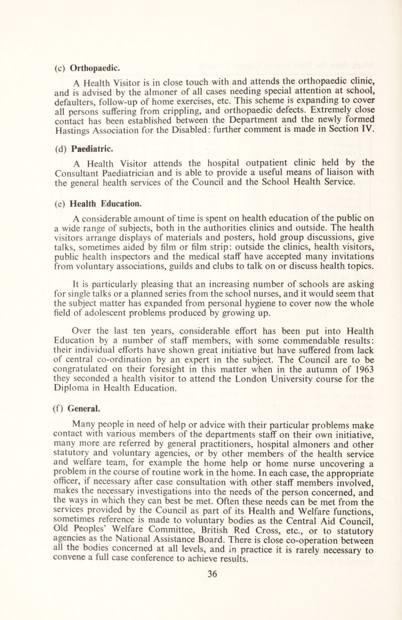 (c) Orthopaedic. A Health Visitor is in close touch with and attends the orthopaedic clinic, and is advised by the almoner of all cases needing special attention at school, defaulters, follow-up of home exercises, etc. This scheme is expanding to cover all persons suffering from crippling, and orthopaedic defects. Extremely close contact has been established between the Department and the newly formed Hastings Association for the Disabled: further comment is made in Section IV. (d) Paediatric. A Health Visitor attends the hospital outpatient clinic held by the Consultant Paediatrician and is able to provide a useful means of liaison with the general health services of the Council and the School Health Service. (e) Health Education. A considerable amount of time is spent on health education of the public on a wide range of subjects, both in the authorities clinics and outside. The health visitors arrange displays of materials and posters, hold group discussions, give talks, sometimes aided by film or film strip: outside the clinics, health visitors, public health inspectors and the medical staff have accepted many invitations from voluntary associations, guilds and clubs to talk on or discuss health topics. It is particularly pleasing that an increasing number of schools are asking for single talks or a planned series from the school nurses, and it would seem that the subject matter has expanded from personal hygiene to cover now the whole field of adolescent problems produced by growing up. Over the last ten years, considerable effort has been put into Health Education by a number of staff members, with some commendable results: their individual efforts have shown great initiative but have suffered from lack of central co-ordination by an expert in the subject. The Council are to be congratulated on their foresight in this matter when in the autumn of 1963 they seconded a health visitor to attend the London University course for the Diploma in Health Education. (f) General. Many people in need of help or advice with their particular problems make contact with various members of the departments staff on their own initiative, many more are referred by general practitioners, hospital almoners and other statutory and voluntary agencies, or by other members of the health service and welfare team, for example the home help or home nurse uncovering a problem in the course of routine work in the home. In each case, the appropriate officer, if necessary after case consultation with other staff members involved, makes the necessary investigations into the needs of the person concerned, and the ways in which they can best be met. Often these needs can be met from the services provided by the Council as part of its Health and Welfare functions, sometimes reference is made to voluntary bodies as the Central Aid Council, Old Peoples’ Welfare Committee, British Red Cross, etc., or to statutory agencies as the National Assistance Board. There is close co-operation between all the bodies concerned at all levels, and in practice it is rarely necessary to convene a full case conference to achieve results.