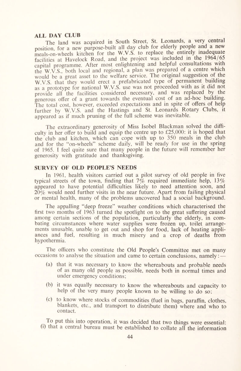 ALL DAY CLUB The land was acquired in South Street, St. Leonards, a very central position, for a new purpose-built all day club for elderly people and a new meals-on-wheels kitchen for the W.V.S. to replace the entirely inadequate facilities at Havelock Road, and the project was included in the 1964/65 capital programme. After most enlightening and helpful consultations with the W.V.S., both local and regional, a plan was prepared of a centre which would be a great asset to the welfare service. The original suggestion of the W.V.S. that they would erect a prefabricated type of permanent building as a prototype for national W.V.S. use was not proceeded with as it did not provide all the facilities considered necessary, and was replaced by the generous offer of a grant towards the eventual cost of an ad-hoc building. The total cost, however, exceeded expectations and in spite of offers of help further by W.V.S. and the Hastings and St. Leonards Rotary Clubs, it appeared as if much pruning of the full scheme was inevitable. The extraordinary generosity of Miss Isobel Blackman solved the diffi- culty in her offer to build and equip the centre up to £25,000: it is hoped that the club and kitchen, which can cope with up to 350 meals in the club and for the “on-wheels” scheme daily, will be ready for use in the spring of 1965. I feel quite sure that many people in the future will remember her generosity with gratitude and thanksgiving. SURVEY OF OLD PEOPLE’S NEEDS In 1961, health visitors carried out a pilot survey of old people in five typical streets of the town, finding that 7% required immediate help, 13% appeared to have potential difficulties likely to need attention soon, and 20% would need further visits in the near future. Apart from failing physical or mental health, many of the problems uncovered had a social background. The appalling “deep freeze” weather conditions which characterised the first two months of 1963 turned the spotlight on to the great suffering caused among certain sections of the population, particularly the elderly, in com- bating circumstances where water supplies were frozen up, toilet arrange- ments unusable, unable to get out and shop for food, lack of heating appli- ances and fuel, resulting in much misery and a crop of deaths from hypothermia. The officers who constitute the Old People’s Committee met on many occasions to analyse the situation and came to certain conclusions, namely: — (a) that it was necessary to know the whereabouts and probable needs of as many old people as possible, needs both in normal times and under emergency conditions; (b) it was equally necessary to know the whereabouts and capacity to help of the very many people known to be willing to do so; (c) to know where stocks of commodities (fuel in bags, paraffin, clothes, blankets, etc., and transport to distribute them) where and who to contact. To put this into operation, it was decided that two things were essential: (i) that a central bureau must be established to collate all the information