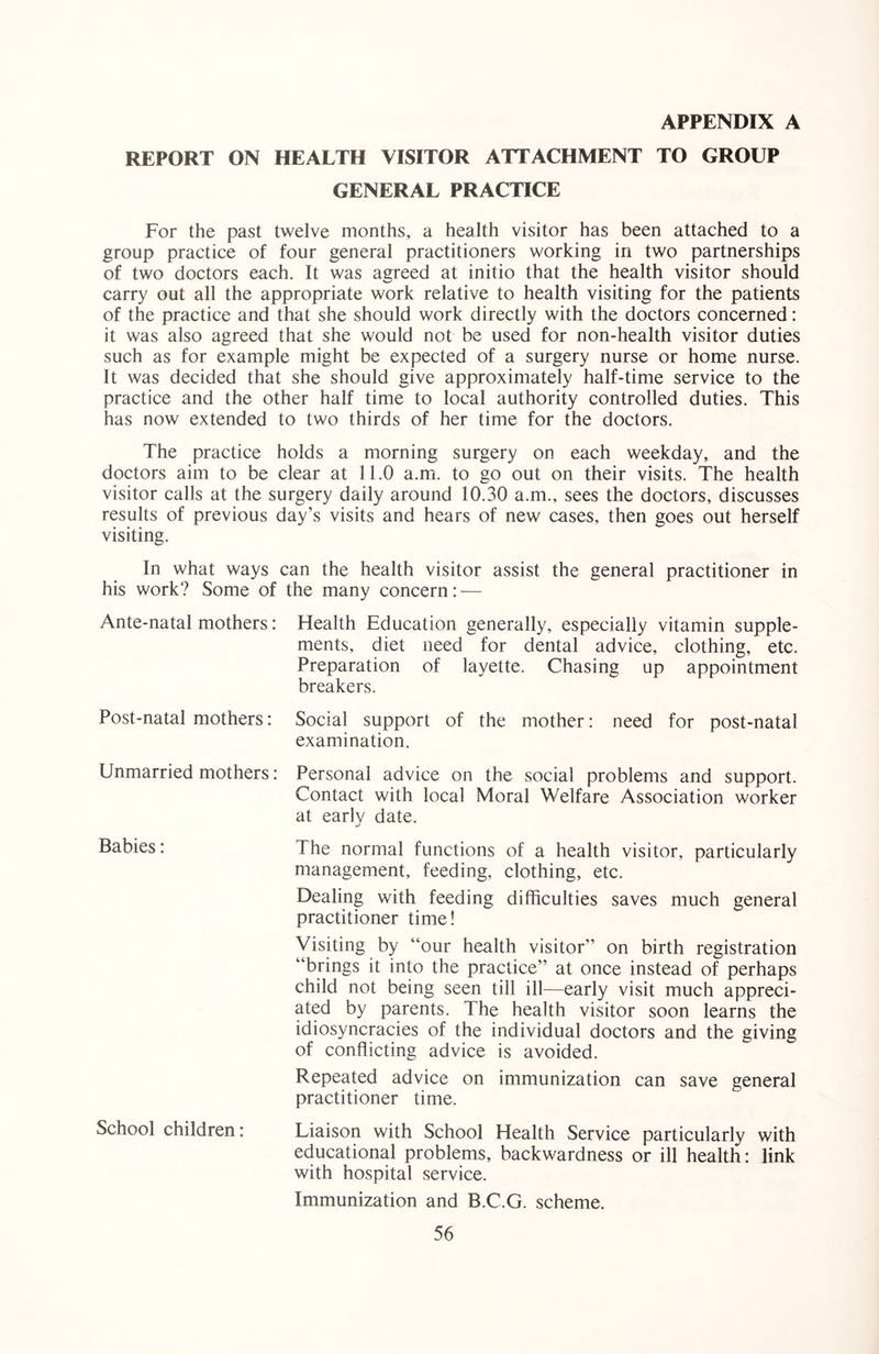 REPORT ON HEALTH VISITOR ATTACHMENT TO GROUP GENERAL PRACTICE For the past twelve months, a health visitor has been attached to a group practice of four general practitioners working in two partnerships of two doctors each. It was agreed at initio that the health visitor should carry out all the appropriate work relative to health visiting for the patients of the practice and that she should work directly with the doctors concerned: it was also agreed that she would not be used for non-health visitor duties such as for example might be expected of a surgery nurse or home nurse. It was decided that she should give approximately half-time service to the practice and the other half time to local authority controlled duties. This has now extended to two thirds of her time for the doctors. The practice holds a morning surgery on each weekday, and the doctors aim to be clear at 11.0 a.m. to go out on their visits. The health visitor calls at the surgery daily around 10.30 a.m., sees the doctors, discusses results of previous day’s visits and hears of new cases, then goes out herself visiting. In what ways can the health visitor assist the general practitioner in his work? Some of the many concern: — Ante-natal mothers: Health Education generally, especially vitamin supple- ments, diet need for dental advice, clothing, etc. Preparation of layette. Chasing up appointment breakers. Post-natal mothers: Social support of the mother: need for post-natal examination. Unmarried mothers: Personal advice on the social problems and support. Contact with local Moral Welfare Association worker at earlv date. Babies: The normal functions of a health visitor, particularly management, feeding, clothing, etc. Dealing with feeding difficulties saves much general practitioner time! Visiting by “our health visitor” on birth registration “brings it into the practice” at once instead of perhaps child not being seen till ill—early visit much appreci- ated by parents. The health visitor soon learns the idiosyncracies of the individual doctors and the giving of conflicting advice is avoided. Repeated advice on immunization can save general practitioner time. School children: Liaison with School Health Service particularly with educational problems, backwardness or ill health: link with hospital service. Immunization and B.C.G. scheme.