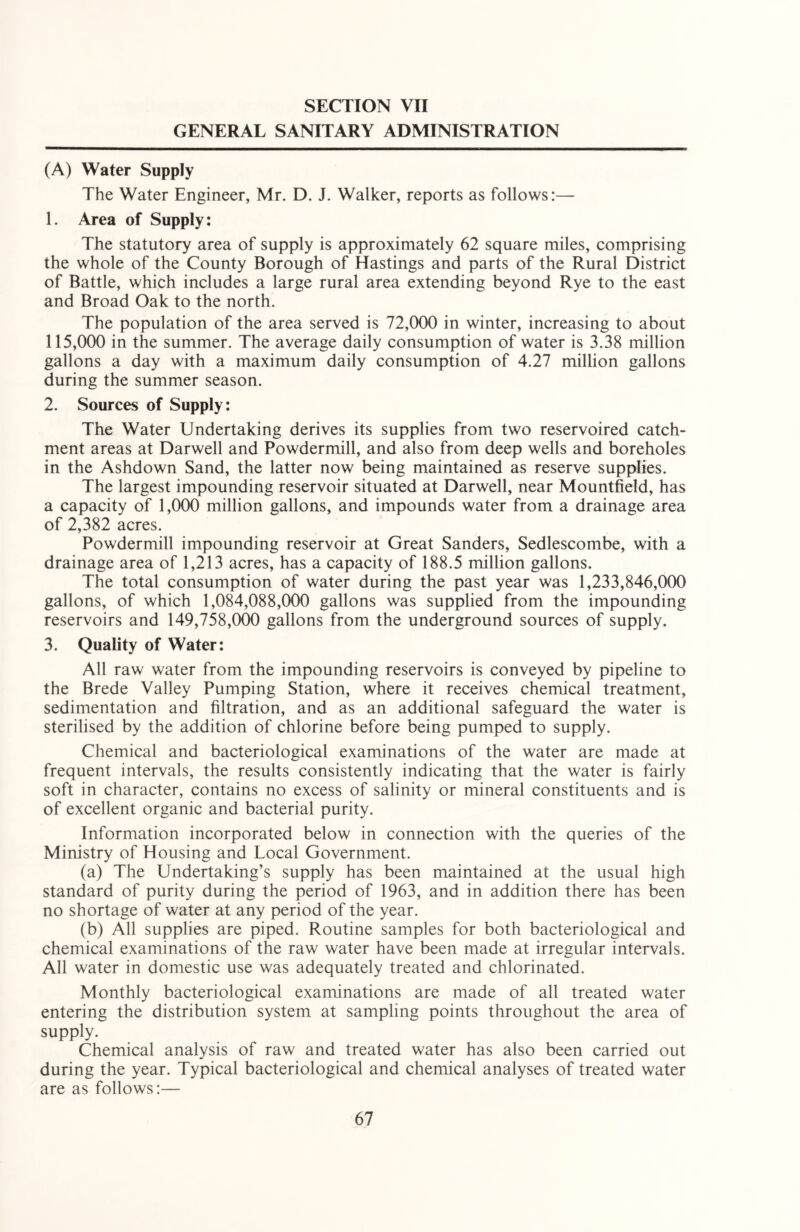 SECTION VII GENERAL SANITARY ADMINISTRATION (A) Water Supply The Water Engineer, Mr. D. J. Walker, reports as follows:— 1. Area of Supply: The statutory area of supply is approximately 62 square miles, comprising the whole of the County Borough of Hastings and parts of the Rural District of Battle, which includes a large rural area extending beyond Rye to the east and Broad Oak to the north. The population of the area served is 72,000 in winter, increasing to about 115,000 in the summer. The average daily consumption of water is 3.38 million gallons a day with a maximum daily consumption of 4.27 million gallons during the summer season. 2. Sources of Supply: The Water Undertaking derives its supplies from two reservoired catch- ment areas at Darwell and Powdermill, and also from deep wells and boreholes in the Ashdown Sand, the latter now being maintained as reserve supplies. The largest impounding reservoir situated at Darwell, near Mountfield, has a capacity of 1,000 million gallons, and impounds water from a drainage area of 2,382 acres. Powdermill impounding reservoir at Great Sanders, Sedlescombe, with a drainage area of 1,213 acres, has a capacity of 188.5 million gallons. The total consumption of water during the past year was 1,233,846,000 gallons, of which 1,084,088,000 gallons was supplied from the impounding reservoirs and 149,758,000 gallons from the underground sources of supply. 3. Quality of Water: All raw water from the impounding reservoirs is conveyed by pipeline to the Brede Valley Pumping Station, where it receives chemical treatment, sedimentation and filtration, and as an additional safeguard the water is sterilised by the addition of chlorine before being pumped to supply. Chemical and bacteriological examinations of the water are made at frequent intervals, the results consistently indicating that the water is fairly soft in character, contains no excess of salinity or mineral constituents and is of excellent organic and bacterial purity. Information incorporated below in connection with the queries of the Ministry of Housing and Local Government. (a) The Undertaking’s supply has been maintained at the usual high standard of purity during the period of 1963, and in addition there has been no shortage of water at any period of the year. (b) All supplies are piped. Routine samples for both bacteriological and chemical examinations of the raw water have been made at irregular intervals. All water in domestic use was adequately treated and chlorinated. Monthly bacteriological examinations are made of all treated water entering the distribution system at sampling points throughout the area of supply. Chemical analysis of raw and treated water has also been carried out during the year. Typical bacteriological and chemical analyses of treated water are as follows:—