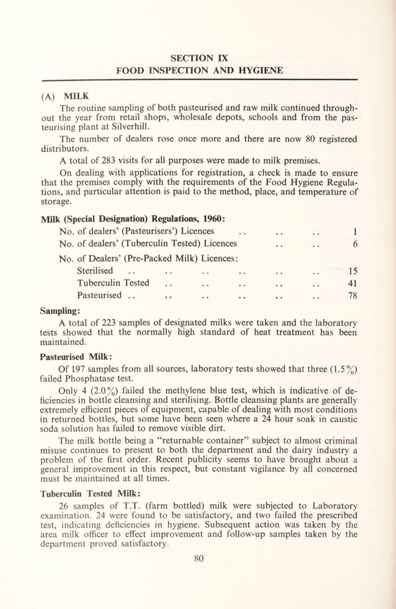 FOOD INSPECTION AND HYGIENE (A) MILK The routine sampling of both pasteurised and raw milk continued through- out the year from retail shops, wholesale depots, schools and from the pas- teurising plant at Silverhill. The number of dealers rose once more and there are now 80 registered distributors. A total of 283 visits for all purposes were made to milk premises. On dealing with applications for registration, a check is made to ensure that the premises comply with the requirements of the Food Hygiene Regula- tions, and particular attention is paid to the method, place, and temperature of storage. Milk (Special Designation) Regulations, 1960: No. of dealers’ (Pasteurisers’) Licences .. .. .. 1 No. of dealers’ (Tuberculin Tested) Licences .. .. 6 No. of Dealers’ (Pre-Packed Milk) Licences: Sterilised .. .. .. .. .. .. 15 Tuberculin Tested .. .. .. .. .. 41 Pasteurised .. .. .. .. .. .. 78 Sampling: A total of 223 samples of designated milks were taken and the laboratory tests showed that the normally high standard of heat treatment has been maintained. Pasteurised Milk: Of 197 samples from all sources, laboratory tests showed that three (1.5%) failed Phosphatase test. Only 4 (2.0%) failed the methylene blue test, which is indicative of de- ficiencies in bottle cleansing and sterilising. Bottle cleansing plants are generally extremely efficient pieces of equipment, capable of dealing with most conditions in returned bottles, but some have been seen where a 24 hour soak in caustic soda solution has failed to remove visible dirt. The milk bottle being a “returnable container’’ subject to almost criminal misuse continues to present to both the department and the dairy industry a problem of the first order. Recent publicity seems to have brought about a general improvement in this respect, but constant vigilance by all concerned must be maintained at all times. Tuberculin Tested Milk: 26 samples of T.T. (farm bottled) milk were subjected to Laboratory examination. 24 were found to be satisfactory, and two failed the prescribed test, indicating deficiencies in hygiene. Subsequent action was taken by the area milk officer to effect improvement and follow-up samples taken by the department proved satisfactory.