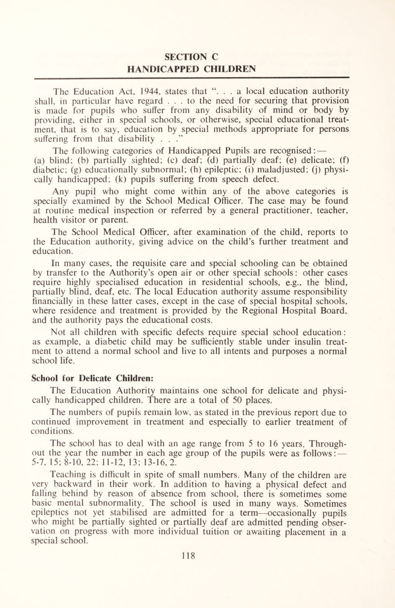 HANDICAPPED CHILDREN The Education Act, 1944, states that . . a local education authority shall, in particular have regard ... to the need for securing that provision is made for pupils who suffer from any disability of mind or body by providing, either in special schools, or otherwise, special educational treat- ment, that is to say, education by special methods appropriate for persons suffering from that disability . . The following categories of Handicapped Pupils are recognised: — (a) blind; (b) partially sighted; (c) deaf; (d) partially deaf; (e) delicate; (f) diabetic; (g) educationally subnormal; (h) epileptic; (i) maladjusted; (j) physi- cally handicapped; (k) pupils suffering from speech defect. Any pupil who might come within any of the above categories is specially examined by the School Medical Officer. The case may be found at routine medical inspection or referred by a general practitioner, teacher, health visitor or parent. The School Medical Officer, after examination of the child, reports to the Education authority, giving advice on the child’s further treatment and education. In many cases, the requisite care and special schooling can be obtained by transfer to the Authority’s open air or other special schools: other cases require highly specialised education in residential schools, e.g., the blind, partially blind, deaf, etc. The local Education authority assume responsibility financially in these latter cases, except in the case of special hospital schools, where residence and treatment is provided by the Regional Hospital Board, and the authority pays the educational costs. Not all children with specific defects require special school education: as example, a diabetic child may be sufficiently stable under insulin treat- ment to attend a normal school and live to all intents and purposes a normal school life. School for Delicate Children: The Education Authority maintains one school for delicate and physi- cally handicapped children. There are a total of 50 places. The numbers of pupils remain low, as stated in the previous report due to continued improvement in treatment and especially to earlier treatment of conditions. The school has to deal with an age range from 5 to 16 years. Through- out the year the number in each age group of the pupils were as follows: — 5-7, 15; 8-10, 22; 11-12, 13; 13-16, 2. Teaching is difficult in spite of small numbers. Many of the children are very backward in their work. In addition to having a physical defect and falling behind by reason of absence from school, there is sometimes some basic mental subnormality. The school is used in many ways. Sometimes epileptics not yet stabilised are admitted for a term—occasionally pupils who might be partially sighted or partially deaf are admitted pending obser- vation on progress with more individual tuition or awaiting placement in a special school.