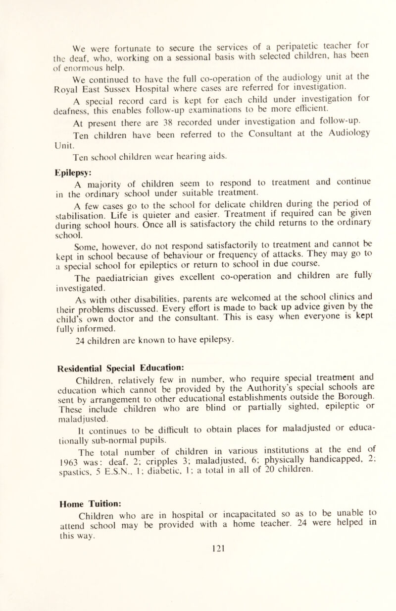 We were fortunate to secure the services of a peripatetic teacher for the deaf, who, working on a sessional basis with selected children, has been of enormous help. We continued to have the full co-operation of the audiology unit at the Royal East Sussex Hospital where cases are referred for investigation. A special record card is kept for each child under investigation for deafness, this enables follow-up examinations to be more efficient. At present there are 38 recorded under investigation and follow-up. Ten children have been referred to the Consultant at the Audiology Unit. Ten school children wear hearing aids. Epilepsy: A majority of children seem to respond to treatment and continue in the ordinary school under suitable treatment. A few cases go to the school for delicate children during the period of stabilisation. Life is quieter and easier. Treatment if required can be given during school hours. Once all is satisfactory the child returns to the ordinary school. Some, however, do not respond satisfactorily to treatment and cannot be kept in school because of behaviour or frequency of attacks. They may go to a special school for epileptics or return to school in due course. The paediatrician gives excellent co-operation and children are fully investigated. As with other disabilities, parents are welcomed at the school clinics and their problems discussed. Every effort is made to back up advice given by the child's own doctor and the consultant. This is easy when everyone is kept fully informed. 24 children are known to have epilepsy. Residential Special Education: Children, relatively few in number, who require special treatment and education which cannot be provided by the Authority's special schools are sent by arrangement to other educational establishments outside the Borough. These include children who are blind or partially sighted, epileptic or maladjusted. It continues to be difficult to obtain places for maladjusted or educa- tionally sub-normal pupils. The total number of children in various institutions at the end of 1963 was: deaf, 2; cripples 3; maladjusted, 6; physically handicapped. 2; spastics, 5 E.S.N., 1; diabetic, 1; a total in all of 20 children. Home Tuition: Children who are in hospital or incapacitated so as to be unable to attend school may be provided with a home teacher. 24 were helped in this way.