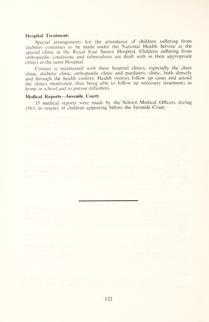 Hospital Treatment: Special arrangements for the attendance of children suffering from diabetes continues to be made under the National Health Service at the special clinic at the Royal East Sussex Hospital. Children suffering from orthopaedic conditions and tuberculosis are dealt with in their appropriate clinics at the same Hospital. Contact is maintained with these hospital clinics, especially the chest clinic, diabetic clinic, orthopaedic clinic and paediatric clinic, both directly and through the health visitors. Health visitors follow up cases and attend the clinics mentioned, thus being able to follow up necessary treatments in home or school and to pursue defaulters. Medical Reports—Juvenile Court: 35 medical reports were made by the School Medical Officers during 1963, in respect of children appearing before the Juvenile Court.