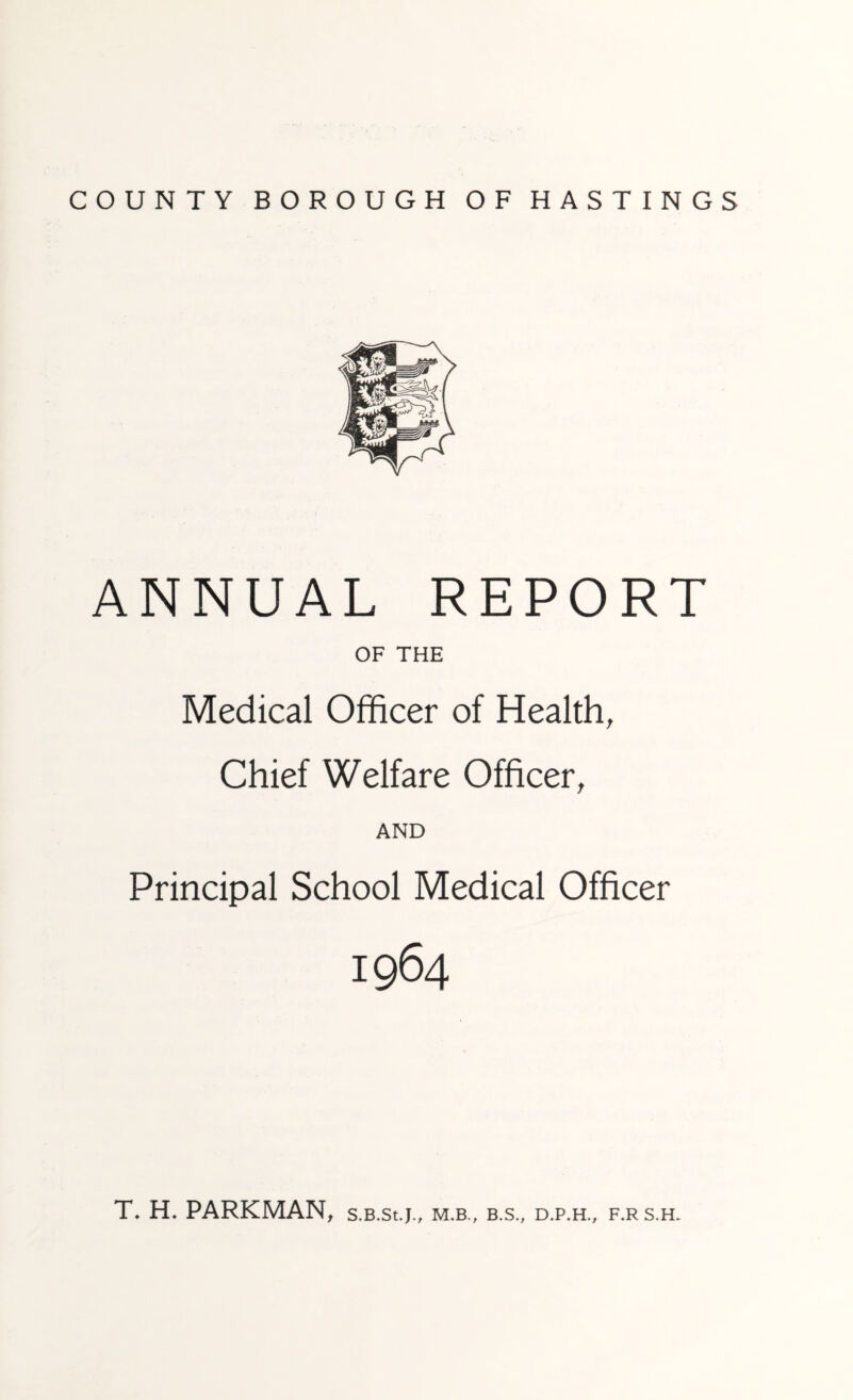 ANNUAL REPORT OF THE Medical Officer of Health, Chief Welfare Officer, AND Principal School Medical Officer 1964 T\ H* PARKMAN, s.B.st.j., m.b., b.s., d.p.h., f.r s.h.