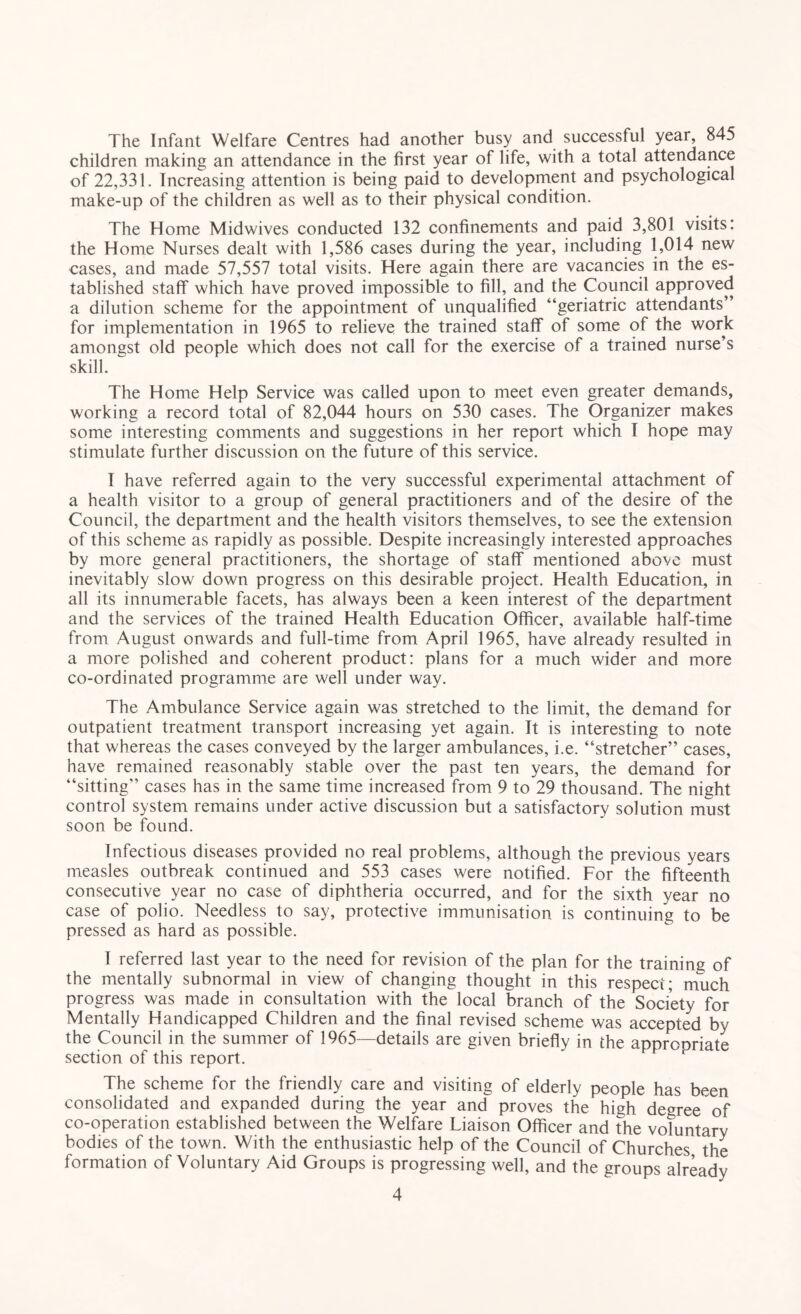 The Infant Welfare Centres had another busy and successful year, 845 children making an attendance in the first year of life, with a total attendance of 22,331. Increasing attention is being paid to development and psychological make-up of the children as well as to their physical condition. The Home Midwives conducted 132 confinements and paid 3,801 visits: the Home Nurses dealt with 1,586 cases during the year, including 1,014 new cases, and made 57,557 total visits. Here again there are vacancies in the es¬ tablished staff which have proved impossible to fill, and the Council approved a dilution scheme for the appointment of unqualified “geriatric attendants” for implementation in 1965 to relieve the trained staff of some of the work amongst old people which does not call for the exercise of a trained nurse’s skill. The Home Help Service was called upon to meet even greater demands, working a record total of 82,044 hours on 530 cases. The Organizer makes some interesting comments and suggestions in her report which I hope may stimulate further discussion on the future of this service. I have referred again to the very successful experimental attachment of a health visitor to a group of general practitioners and of the desire of the Council, the department and the health visitors themselves, to see the extension of this scheme as rapidly as possible. Despite increasingly interested approaches by more general practitioners, the shortage of staff mentioned above must inevitably slow down progress on this desirable project. Health Education, in all its innumerable facets, has always been a keen interest of the department and the services of the trained Health Education Officer, available half-time from August onwards and full-time from April 1965, have already resulted in a more polished and coherent product: plans for a much wider and more co-ordinated programme are well under way. The Ambulance Service again was stretched to the limit, the demand for outpatient treatment transport increasing yet again. It is interesting to note that whereas the cases conveyed by the larger ambulances, i.e. “stretcher” cases, have remained reasonably stable over the past ten years, the demand for “sitting” cases has in the same time increased from 9 to 29 thousand. The night control system remains under active discussion but a satisfactory solution must soon be found. Infectious diseases provided no real problems, although the previous years measles outbreak continued and 553 cases were notified. For the fifteenth consecutive year no case of diphtheria occurred, and for the sixth year no case of polio. Needless to say, protective immunisation is continuing to be pressed as hard as possible. I referred last year to the need for revision of the plan for the training of the mentally subnormal in view of changing thought in this respect; much progress was made in consultation with the local branch of the Society for Mentally Handicapped Children and the final revised scheme was accepted by the Council in the summer of 1965—details are given briefly in the approoriate section of this report. The scheme for the friendly care and visiting of elderly people has been consolidated and expanded during the year and proves the high degree of co-operation established between the Welfare Liaison Officer and the voluntary bodies of the town. With the enthusiastic help of the Council of Churches the formation of Voluntary Aid Groups is progressing well, and the groups already