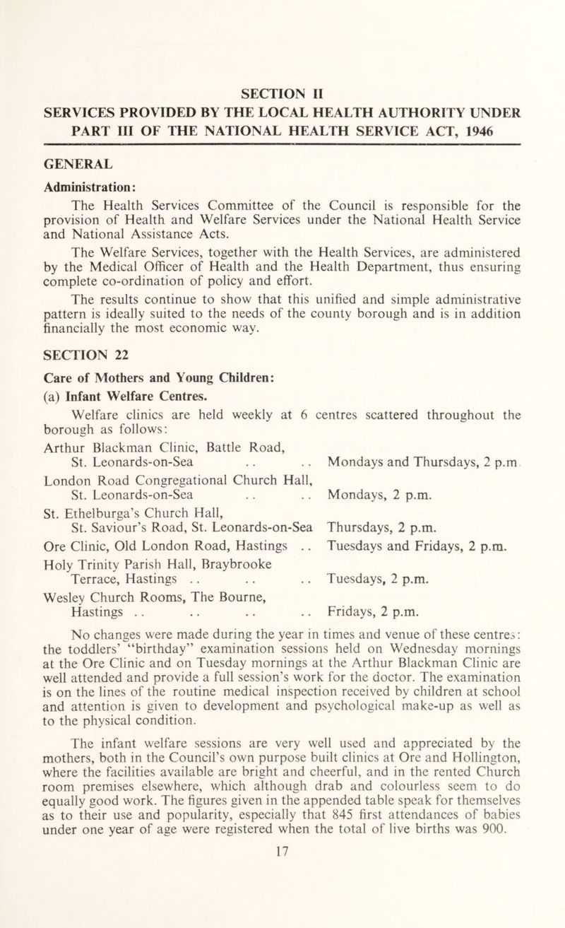SECTION II SERVICES PROVIDED BY THE LOCAL HEALTH AUTHORITY UNDER PART III OF THE NATIONAL HEALTH SERVICE ACT, 1946 GENERAL Administration: The Health Services Committee of the Council is responsible for the provision of Health and Welfare Services under the National Health Service and National Assistance Acts. The Welfare Services, together with the Health Services, are administered by the Medical Officer of Health and the Health Department, thus ensuring complete co-ordination of policy and effort. The results continue to show that this unified and simple administrative pattern is ideally suited to the needs of the county borough and is in addition financially the most economic way. SECTION 22 Care of Mothers and Young Children: (a) Infant Welfare Centres. Welfare clinics are held weekly at 6 centres scattered throughout the borough as follows: Arthur Blackman Clinic, Battle Road, St. Leonards-on-Sea .. .. Mondays and Thursdays, 2 p.m London Road Congregational Church Hall, St. Leonards-on-Sea .. .. Mondays, 2 p.m. St. Ethelburga’s Church Hall, St. Saviour’s Road, St. Leonards-on-Sea Ore Clinic, Old London Road, Hastings .. Holy Trinity Parish Hall, Braybrooke Terrace, Hastings Wesley Church Rooms, The Bourne, Hastings Thursdays, 2 p.m. Tuesdays and Fridays, 2 p.m. Tuesdays, 2 p.m. Fridays, 2 p.m. No changes were made during the year in times and venue of these centres: the toddlers’ “birthday” examination sessions held on Wednesday mornings at the Ore Clinic and on Tuesday mornings at the Arthur Blackman Clinic are well attended and provide a full session’s work for the doctor. The examination is on the lines of the routine medical inspection received by children at school and attention is given to development and psychological make-up as well as to the physical condition. The infant welfare sessions are very well used and appreciated by the mothers, both in the Council’s own purpose built clinics at Ore and Hollington, where the facilities available are bright and cheerful, and in the rented Church room premises elsewhere, which although drab and colourless seem to do equally good work. The figures given in the appended table speak for themselves as to their use and popularity, especially that 845 first attendances of babies under one year of age were registered when the total of live births was 900.