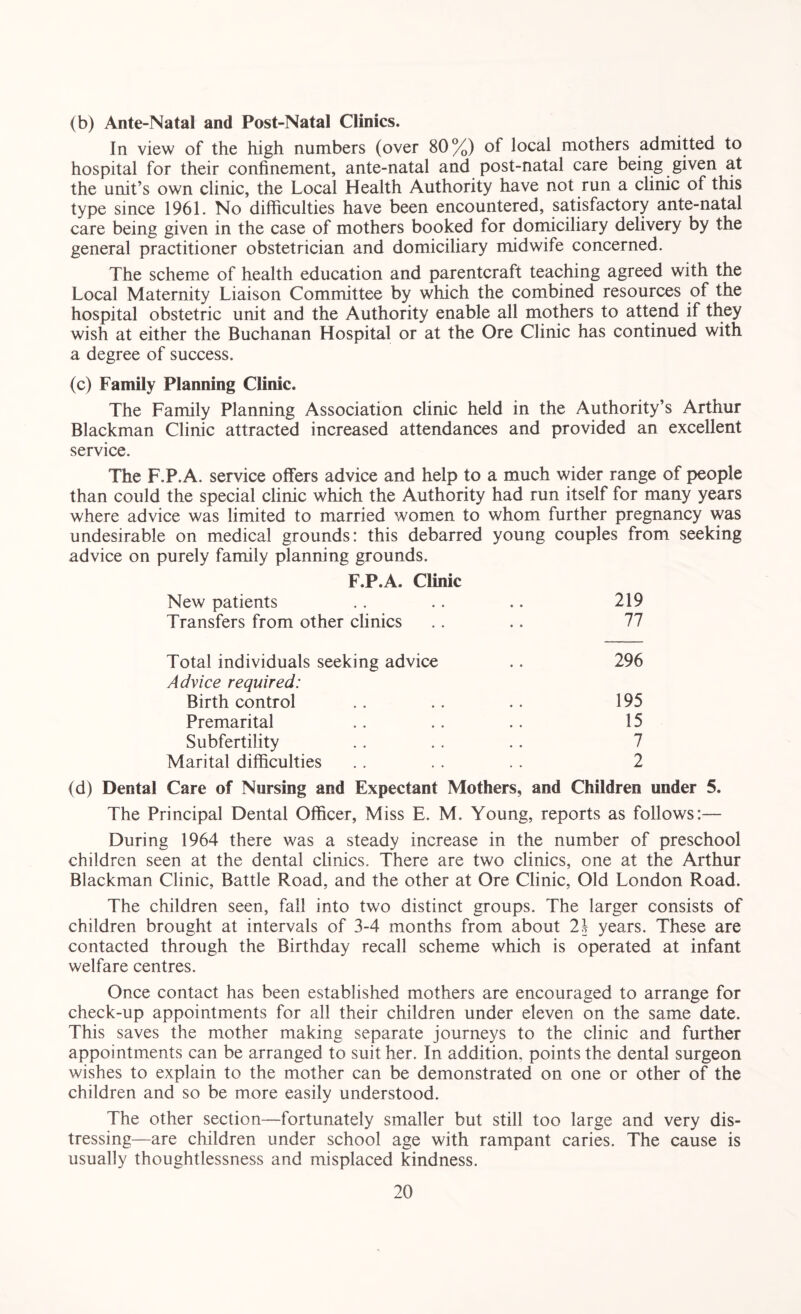 (b) Ante-Natal and Post-Natal Clinics. In view of the high numbers (over 80%) of local mothers admitted to hospital for their confinement, ante-natal and post-natal care being given at the unit’s own clinic, the Local Health Authority have not run a clinic of this type since 1961. No difficulties have been encountered, satisfactory ante-natal care being given in the case of mothers booked for domiciliary delivery by the general practitioner obstetrician and domiciliary midwife concerned. The scheme of health education and parentcraft teaching agreed with the Local Maternity Liaison Committee by which the combined resources of the hospital obstetric unit and the Authority enable all mothers to attend if they wish at either the Buchanan Hospital or at the Ore Clinic has continued with a degree of success. (c) Family Planning Clinic. The Family Planning Association clinic held in the Authority’s Arthur Blackman Clinic attracted increased attendances and provided an excellent service. The F.P.A. service offers advice and help to a much wider range of people than could the special clinic which the Authority had run itself for many years where advice was limited to married women to whom further pregnancy was undesirable on medical grounds: this debarred young couples from seeking advice on purely family planning grounds. F.P.A. Clinic New patients .. .. .. 219 Transfers from other clinics .. .. 77 Total individuals seeking advice .. 296 Advice required: Birth control .. .. . . 195 Premarital .. .. .. 15 Subfertility . . . . .. 7 Marital difficulties . . . . .. 2 (d) Dental Care of Nursing and Expectant Mothers, and Children under 5. The Principal Dental Officer, Miss E. M. Young, reports as follows:— During 1964 there was a steady increase in the number of preschool children seen at the dental clinics. There are two clinics, one at the Arthur Blackman Clinic, Battle Road, and the other at Ore Clinic, Old London Road. The children seen, fall into two distinct groups. The larger consists of children brought at intervals of 3-4 months from about 21 years. These are contacted through the Birthday recall scheme which is operated at infant welfare centres. Once contact has been established mothers are encouraged to arrange for check-up appointments for all their children under eleven on the same date. This saves the mother making separate journeys to the clinic and further appointments can be arranged to suit her. In addition, points the dental surgeon wishes to explain to the mother can be demonstrated on one or other of the children and so be more easily understood. The other section—fortunately smaller but still too large and very dis¬ tressing—are children under school age with rampant caries. The cause is usually thoughtlessness and misplaced kindness.