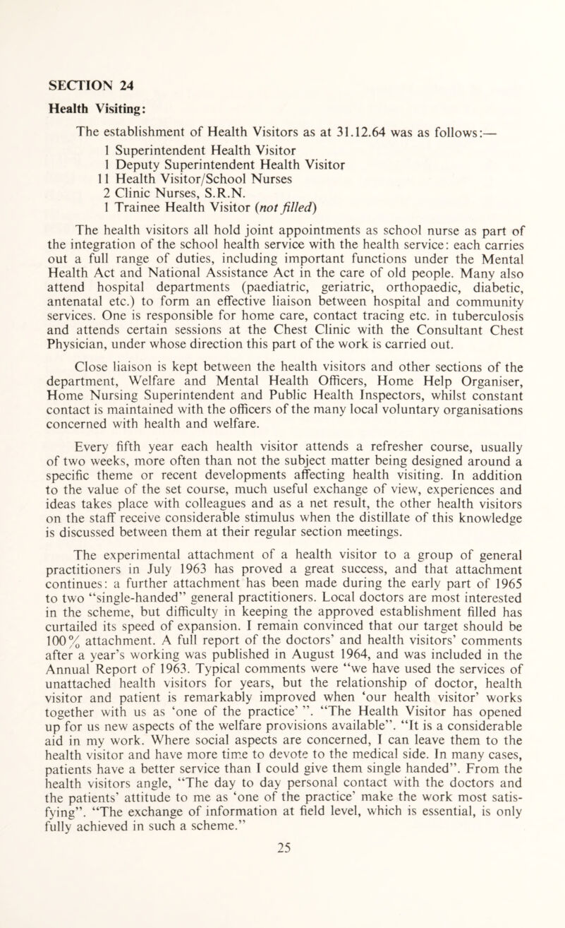 Health Visiting: The establishment of Health Visitors as at 31.12.64 was as follows:— 1 Superintendent Health Visitor 1 Deputy Superintendent Health Visitor 11 Health Visitor/School Nurses 2 Clinic Nurses, S.R.N. 1 Trainee Health Visitor (not filled) The health visitors all hold joint appointments as school nurse as part of the integration of the school health service with the health service: each carries out a full range of duties, including important functions under the Mental Health Act and National Assistance Act in the care of old people. Many also attend hospital departments (paediatric, geriatric, orthopaedic, diabetic, antenatal etc.) to form an effective liaison between hospital and community services. One is responsible for home care, contact tracing etc. in tuberculosis and attends certain sessions at the Chest Clinic with the Consultant Chest Physician, under whose direction this part of the work is carried out. Close liaison is kept between the health visitors and other sections of the department, Welfare and Mental Health Officers, Home Help Organiser, Home Nursing Superintendent and Public Health Inspectors, whilst constant contact is maintained with the officers of the many local voluntary organisations concerned with health and welfare. Every fifth year each health visitor attends a refresher course, usually of two weeks, more often than not the subject matter being designed around a specific theme or recent developments affecting health visiting. In addition to the value of the set course, much useful exchange of view, experiences and ideas takes place with colleagues and as a net result, the other health visitors on the staff receive considerable stimulus when the distillate of this knowledge is discussed between them at their regular section meetings. The experimental attachment of a health visitor to a group of general practitioners in July 1963 has proved a great success, and that attachment continues: a further attachment has been made during the early part of 1965 to two “single-handed” general practitioners. Local doctors are most interested in the scheme, but difficulty in keeping the approved establishment filled has curtailed its speed of expansion. I remain convinced that our target should be 100% attachment. A full report of the doctors’ and health visitors’ comments after a year’s working was published in August 1964, and was included in the Annual Report of 1963. Typical comments were “we have used the services of unattached health visitors for years, but the relationship of doctor, health visitor and patient is remarkably improved when ‘our health visitor’ works together with us as ‘one of the practice’ ”. “The Health Visitor has opened up for us new aspects of the welfare provisions available”. “It is a considerable aid in my work. Where social aspects are concerned, I can leave them to the health visitor and have more time to devote to the medical side. In many cases, patients have a better service than I could give them single handed”. From the health visitors angle, “The day to day personal contact with the doctors and the patients’ attitude to me as ‘one of the practice’ make the work most satis¬ fying”. “The exchange of information at field level, which is essential, is only fully achieved in such a scheme.”