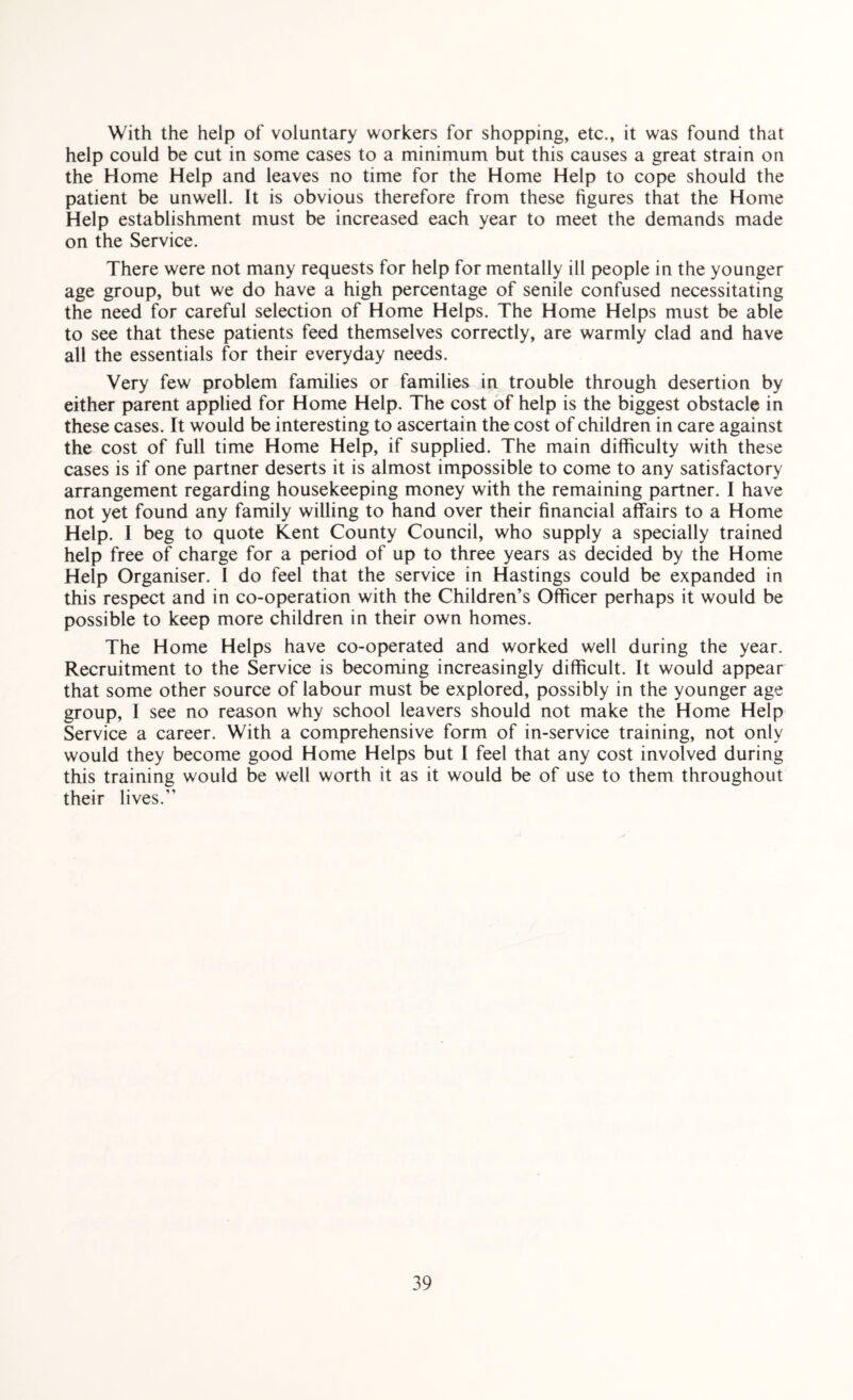 With the help of voluntary workers for shopping, etc., it was found that help could be cut in some cases to a minimum but this causes a great strain on the Home Help and leaves no time for the Home Help to cope should the patient be unwell. It is obvious therefore from these figures that the Home Help establishment must be increased each year to meet the demands made on the Service. There were not many requests for help for mentally ill people in the younger age group, but we do have a high percentage of senile confused necessitating the need for careful selection of Home Helps. The Home Helps must be able to see that these patients feed themselves correctly, are warmly clad and have all the essentials for their everyday needs. Very few problem families or families in trouble through desertion by either parent applied for Home Help. The cost of help is the biggest obstacle in these cases. It would be interesting to ascertain the cost of children in care against the cost of full time Home Help, if supplied. The main difficulty with these cases is if one partner deserts it is almost impossible to come to any satisfactory arrangement regarding housekeeping money with the remaining partner. I have not yet found any family willing to hand over their financial affairs to a Home Help. 1 beg to quote Kent County Council, who supply a specially trained help free of charge for a period of up to three years as decided by the Home Help Organiser. I do feel that the service in Hastings could be expanded in this respect and in co-operation with the Children’s Officer perhaps it would be possible to keep more children in their own homes. The Home Helps have co-operated and worked well during the year. Recruitment to the Service is becoming increasingly difficult. It would appear that some other source of labour must be explored, possibly in the younger age group, I see no reason why school leavers should not make the Home Help Service a career. With a comprehensive form of in-service training, not only would they become good Home Helps but I feel that any cost involved during this training would be well worth it as it would be of use to them throughout their lives.”