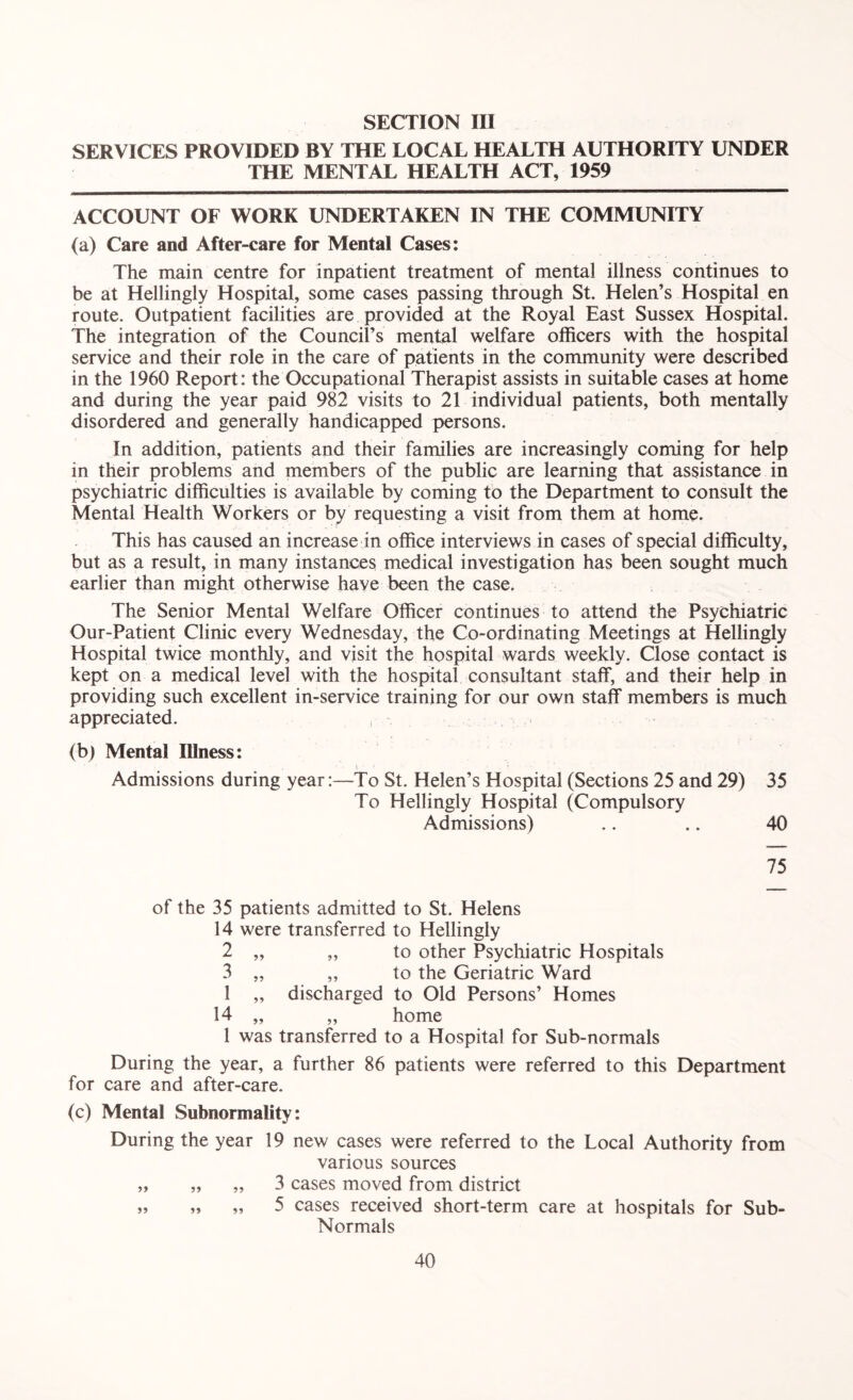 SERVICES PROVIDED BY THE LOCAL HEALTH AUTHORITY UNDER THE MENTAL HEALTH ACT, 1959 ACCOUNT OF WORK UNDERTAKEN IN THE COMMUNITY (a) Care and After-care for Mental Cases: The main centre for inpatient treatment of mental illness continues to be at Hellingly Hospital, some cases passing through St. Helen’s Hospital en route. Outpatient facilities are provided at the Royal East Sussex Hospital. The integration of the Council’s mental welfare officers with the hospital service and their role in the care of patients in the community were described in the 1960 Report: the Occupational Therapist assists in suitable cases at home and during the year paid 982 visits to 21 individual patients, both mentally disordered and generally handicapped persons. In addition, patients and their families are increasingly coming for help in their problems and members of the public are learning that assistance in psychiatric difficulties is available by coming to the Department to consult the Mental Health Workers or by requesting a visit from them at home. This has caused an increase in office interviews in cases of special difficulty, but as a result, in many instances medical investigation has been sought much earlier than might otherwise have been the case. The Senior Mental Welfare Officer continues to attend the Psychiatric Our-Patient Clinic every Wednesday, the Co-ordinating Meetings at Hellingly Hospital twice monthly, and visit the hospital wards weekly. Close contact is kept on a medical level with the hospital consultant staff, and their help in providing such excellent in-service training for our own staff members is much appreciated. (b) Mental Illness: \ Admissions during year:—To St. Helen’s Hospital (Sections 25 and 29) 35 To Hellingly Hospital (Compulsory Admissions) .. .. 40 75 of the 35 patients admitted to St. Helens 14 were transferred to Hellingly 2 „ „ to other Psychiatric Hospitals 3 „ „ to the Geriatric Ward 1 „ discharged to Old Persons’ Homes 14 „ „ home 1 was transferred to a Hospital for Sub-normals During the year, a further 86 patients were referred to this Department for care and after-care. (c) Mental Subnormality: During the year 19 new cases were referred to the Local Authority from various sources „ „ „ 3 cases moved from district „ „ „ 5 cases received short-term care at hospitals for Sub- Normals
