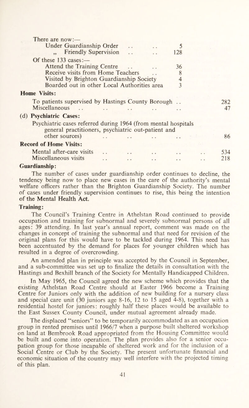 There are now:— Under Guardianship Order .. .. 5 „ Friendly Supervision .. .. 128 Of these 133 cases:— Attend the Training Centre .. .. 36 Receive visits from Home Teachers .. 8 Visited by Brighton Guardianship Society 4 Boarded out in other Local Authorities area 3 Home Visits: To patients supervised by Hastings County Borough .. 282 Miscellaneous .. .. .. .. .. 47 (d) Psychiatric Cases: Psychiatric cases referred during 1964 (from mental hospitals general practitioners, psychiatric out-patient and other sources) .. .. .. .. 86 Record of Home Visits: Mental after-care visits .. .. .. .. .. 534 Miscellaneous visits .. .. .. ., .. 218 Guardianship: The number of cases under guardianship order continues to decline, the tendency being now to place new cases in the care of the authority’s mental welfare officers rather than the Brighton Guardianship Society. The number of cases under friendly supervision continues to rise, this being the intention of the Mental Health Act. Training: The Council’s Training Centre in Athelstan Road continued to provide occupation and training for subnormal and severely subnormal persons of all ages: 39 attending. In last year’s annual report, comment was made on the changes in concept of training the subnormal and that need for revision of the original plans for this would have to be tackled during 1964. This need has been accentuated by the demand for places for younger children which has resulted in a degree of overcrowding. An amended plan in principle was accepted by the Council in September, and a sub-committee was set up to finalize the details in consultation with the Hastings and Bexhill branch of the Society for Mentally Handicapped Children. In May 1965, the Council agreed the new scheme which provides that the existing Athelstan Road Centre should at Easter 1966 become a Training Centre for Juniors only with the addition of new building for a nursery class and special care unit (30 juniors age 8-16, 12 to 15 aged 4-8), together with a residential hostel for juniors: roughly half these places would be available to the East Sussex County Council, under mutual agreement already made. The displaced “seniors” to be temporarily accommodated as an occupation group in rented premises until 1966/7 when a purpose built sheltered workshop on land at Bembrook Road appropriated from the Housing Committee would be built and come into operation. The plan provides also for a senior occu¬ pation group for those incapable of sheltered work and for the inclusion of a Social Centre or Club by the Society. The present unfortunate financial and economic situation of the country may well interfere with the projected timing of this plan.