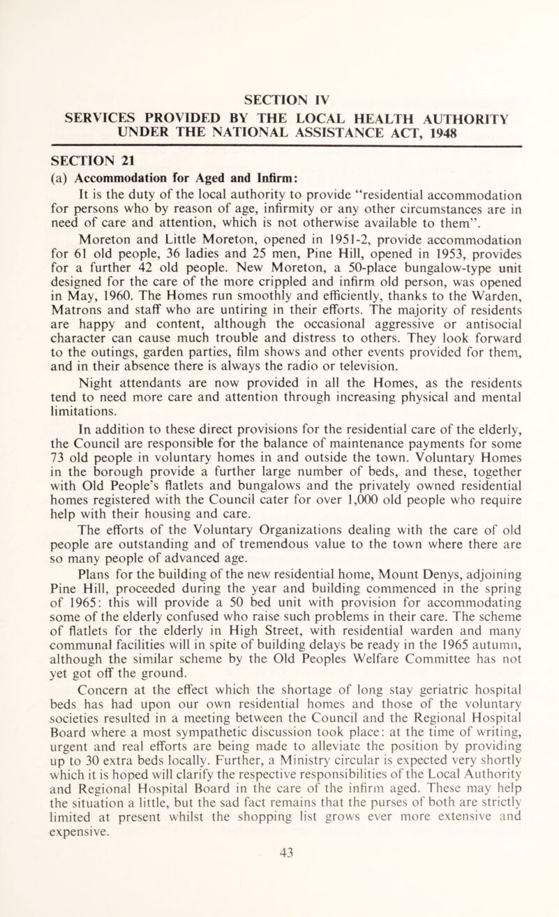 SERVICES PROVIDED BY THE LOCAL HEALTH AUTHORITY UNDER THE NATIONAL ASSISTANCE ACT, 1948 SECTION 21 (a) Accommodation for Aged and Infirm: It is the duty of the local authority to provide “residential accommodation for persons who by reason of age, infirmity or any other circumstances are in need of care and attention, which is not otherwise available to them”. Moreton and Little Moreton, opened in 1951-2, provide accommodation for 61 old people, 36 ladies and 25 men. Pine Hill, opened in 1953, provides for a further 42 old people. New Moreton, a 50-place bungalow-type unit designed for the care of the more crippled and infirm old person, was opened in May, 1960. The Homes run smoothly and efficiently, thanks to the Warden, Matrons and staff who are untiring in their efforts. The majority of residents are happy and content, although the occasional aggressive or antisocial character can cause much trouble and distress to others. They look forward to the outings, garden parties, film shows and other events provided for them, and in their absence there is always the radio or television. Night attendants are now provided in all the Homes, as the residents tend to need more care and attention through increasing physical and mental limitations. In addition to these direct provisions for the residential care of the elderly, the Council are responsible for the balance of maintenance payments for some 73 old people in voluntary homes in and outside the town. Voluntary Homes in the borough provide a further large number of beds, and these, together with Old People’s flatlets and bungalows and the privately owned residential homes registered with the Council cater for over 1,000 old people who require help with their housing and care. The efforts of the Voluntary Organizations dealing with the care of old people are outstanding and of tremendous value to the town where there are so many people of advanced age. Plans for the building of the new residential home, Mount Denys, adjoining Pine Hill, proceeded during the year and building commenced in the spring of 1965: this will provide a 50 bed unit with provision for accommodating some of the elderly confused who raise such problems in their care. The scheme of flatlets for the elderly in High Street, with residential warden and many communal facilities will in spite of building delays be ready in the 1965 autumn, although the similar scheme by the Old Peoples Welfare Committee has not yet got off the ground. Concern at the effect which the shortage of long stay geriatric hospital beds has had upon our own residential homes and those of the voluntary societies resulted in a meeting between the Council and the Regional Hospital Board where a most sympathetic discussion took place: at the time of writing, urgent and real efforts are being made to alleviate the position by providing up to 30 extra beds locally. Further, a Ministry circular is expected very shortly which it is hoped will clarify the respective responsibilities of the Local Authority and Regional Hospital Board in the care of the infirm aged. These may help the situation a little, but the sad fact remains that the purses of both are strictly limited at present whilst the shopping list grows ever more extensive and expensive.