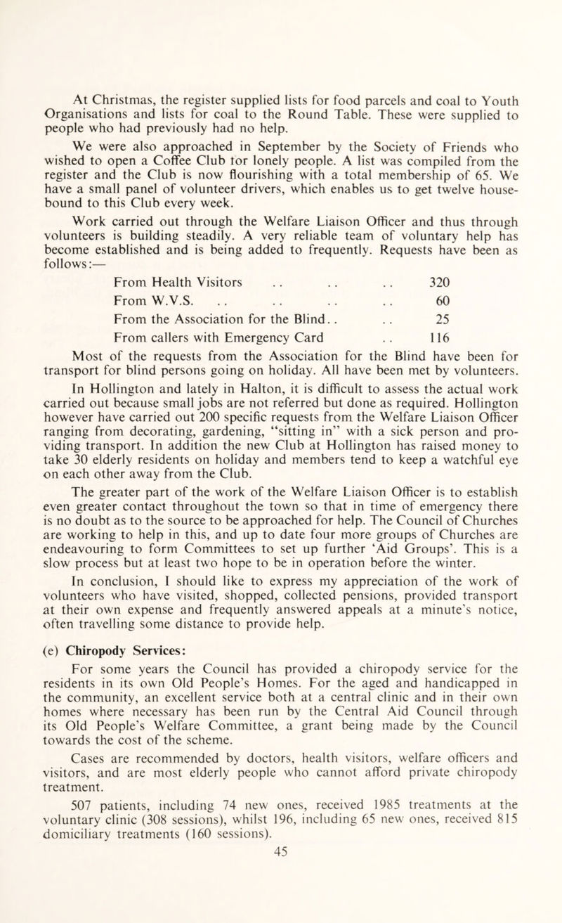 At Christmas, the register supplied lists for food parcels and coal to Youth Organisations and lists for coal to the Round Table. These were supplied to people who had previously had no help. We were also approached in September by the Society of Friends who wished to open a Coffee Club tor lonely people. A list was compiled from the register and the Club is now flourishing with a total membership of 65. We have a small panel of volunteer drivers, which enables us to get twelve house¬ bound to this Club every week. Work carried out through the Welfare Liaison Officer and thus through volunteers is building steadily. A very reliable team of voluntary help has become established and is being added to frequently. Requests have been as follows:— From Health Visitors .. .. .. 320 From W.V.S. .. .. .. .. 60 From the Association for the Blind.. .. 25 From callers with Emergency Card . . 116 Most of the requests from the Association for the Blind have been for transport for blind persons going on holiday. All have been met by volunteers. In Hollington and lately in Halton, it is difficult to assess the actual work carried out because small jobs are not referred but done as required. Hollington however have carried out 200 specific requests from the Welfare Liaison Officer ranging from decorating, gardening, “sitting in” with a sick person and pro¬ viding transport. In addition the new Club at Hollington has raised money to take 30 elderly residents on holiday and members tend to keep a watchful eye on each other away from the Club. The greater part of the work of the Welfare Liaison Officer is to establish even greater contact throughout the town so that in time of emergency there is no doubt as to the source to be approached for help. The Council of Churches are working to help in this, and up to date four more groups of Churches are endeavouring to form Committees to set up further ‘Aid Groups’. This is a slow process but at least two hope to be in operation before the winter. In conclusion, I should like to express my appreciation of the work of volunteers who have visited, shopped, collected pensions, provided transport at their own expense and frequently answered appeals at a minute’s notice, often travelling some distance to provide help. (e) Chiropody Services: For some years the Council has provided a chiropody service for the residents in its own Old People’s Homes. For the aged and handicapped in the community, an excellent service both at a central clinic and in their own homes where necessary has been run by the Central Aid Council through its Old People’s Welfare Committee, a grant being made by the Council towards the cost of the scheme. Cases are recommended by doctors, health visitors, welfare officers and visitors, and are most elderly people who cannot afford private chiropody treatment. 507 patients, including 74 new ones, received 1985 treatments at the voluntary clinic (308 sessions), whilst 196, including 65 new ones, received 815 domiciliary treatments (160 sessions).