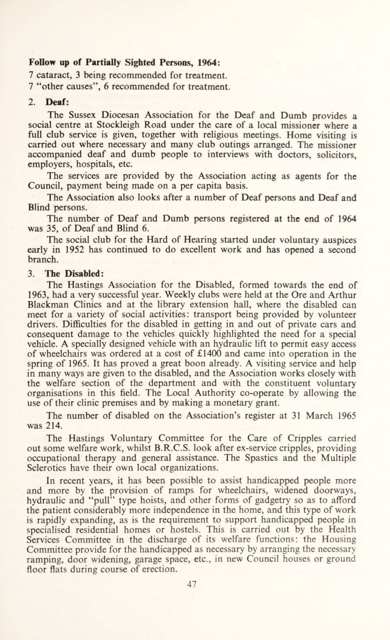 Follow up of Partially Sighted Persons, 1964: 7 cataract, 3 being recommended for treatment. 7 “other causes”, 6 recommended for treatment. 2. Deaf: The Sussex Diocesan Association for the Deaf and Dumb provides a social centre at Stockleigh Road under the care of a local missioner where a full club service is given, together with religious meetings. Home visiting is carried out where necessary and many club outings arranged. The missioner accompanied deaf and dumb people to interviews with doctors, solicitors, employers, hospitals, etc. The services are provided by the Association acting as agents for the Council, payment being made on a per capita basis. The Association also looks after a number of Deaf persons and Deaf and Blind persons. The number of Deaf and Dumb persons registered at the end of 1964 was 35, of Deaf and Blind 6. The social club for the Hard of Hearing started under voluntary auspices early in 1952 has continued to do excellent work and has opened a second branch. 3. The Disabled: The Hastings Association for the Disabled, formed towards the end of 1963, had a very successful year. Weekly clubs were held at the Ore and Arthur Blackman Clinics and at the library extension hall, where the disabled can meet for a variety of social activities: transport being provided by volunteer drivers. Difficulties for the disabled in getting in and out of private cars and consequent damage to the vehicles quickly highlighted the need for a special vehicle. A specially designed vehicle with an hydraulic lift to permit easy access of wheelchairs was ordered at a cost of £1400 and came into operation in the spring of 1965. It has proved a great boon already. A visiting service and help in many ways are given to the disabled, and the Association works closely with the welfare section of the department and with the constituent voluntary organisations in this field. The Local Authority co-operate by allowing the use of their clinic premises and by making a monetary grant. The number of disabled on the Association’s register at 31 March 1965 was 214. The Hastings Voluntary Committee for the Care of Cripples carried out some welfare work, whilst B.R.C.S. look after ex-service cripples, providing occupational therapy and general assistance. The Spastics and the Multiple Sclerotics have their own local organizations. In recent years, it has been possible to assist handicapped people more and more by the provision of ramps for wheelchairs, widened doorways, hydraulic and “pull” type hoists, and other forms of gadgetry so as to afford the patient considerably more independence in the home, and this type of work is rapidly expanding, as is the requirement to support handicapped people in specialised residential homes or hostels. This is carried out by the Health Services Committee in the discharge of its welfare functions: the Housing Committee provide for the handicapped as necessary by arranging the necessary ramping, door widening, garage space, etc., in new Council houses or ground floor flats during course of erection.