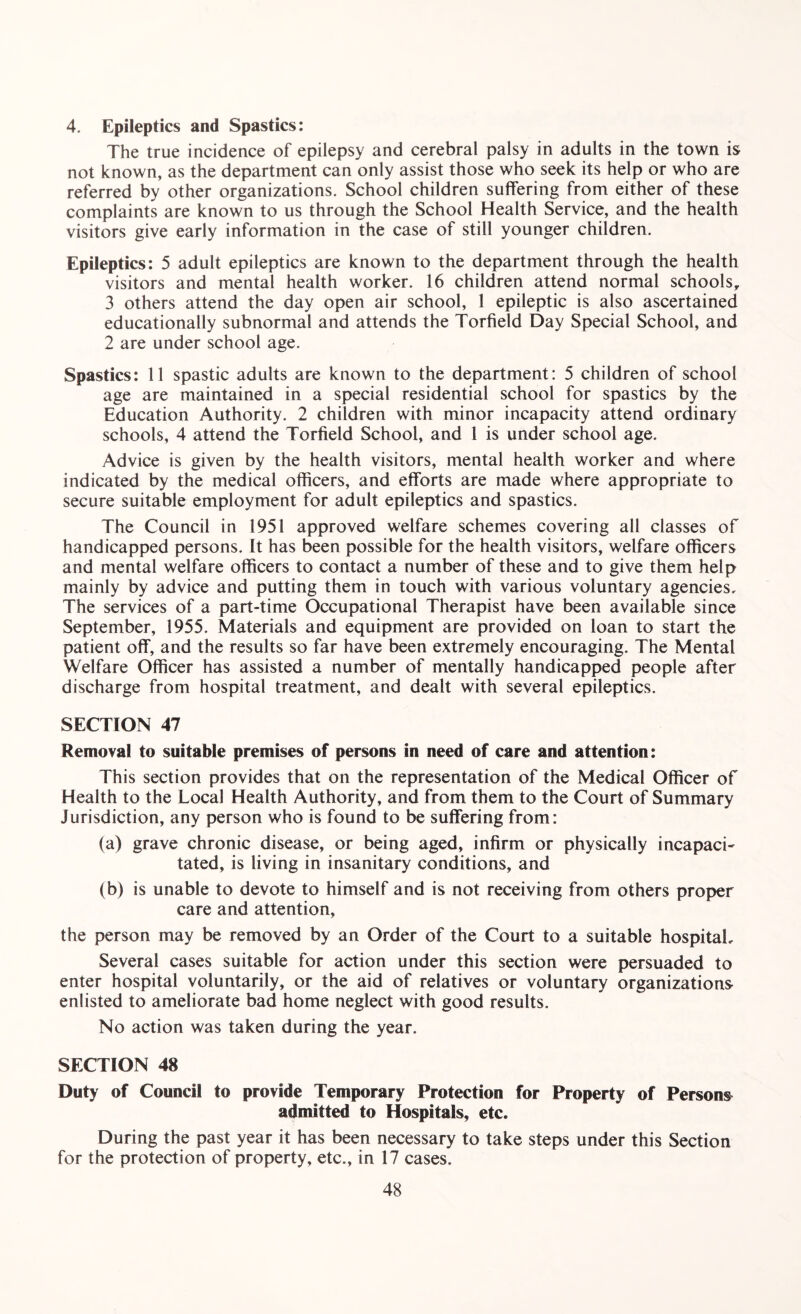 4. Epileptics and Spastics: The true incidence of epilepsy and cerebral palsy in adults in the town is not known, as the department can only assist those who seek its help or who are referred by other organizations. School children suffering from either of these complaints are known to us through the School Health Service, and the health visitors give early information in the case of still younger children. Epileptics: 5 adult epileptics are known to the department through the health visitors and mental health worker. 16 children attend normal schools, 3 others attend the day open air school, 1 epileptic is also ascertained educationally subnormal and attends the Torfield Day Special School, and 2 are under school age. Spastics: 11 spastic adults are known to the department: 5 children of school age are maintained in a special residential school for spastics by the Education Authority. 2 children with minor incapacity attend ordinary schools, 4 attend the Torfield School, and 1 is under school age. Advice is given by the health visitors, mental health worker and where indicated by the medical officers, and efforts are made where appropriate to secure suitable employment for adult epileptics and spastics. The Council in 1951 approved welfare schemes covering all classes of handicapped persons. It has been possible for the health visitors, welfare officers and mental welfare officers to contact a number of these and to give them help mainly by advice and putting them in touch with various voluntary agencies. The services of a part-time Occupational Therapist have been available since September, 1955. Materials and equipment are provided on loan to start the patient off, and the results so far have been extremely encouraging. The Mental Welfare Officer has assisted a number of mentally handicapped people after discharge from hospital treatment, and dealt with several epileptics. SECTION 47 Removal to suitable premises of persons in need of care and attention: This section provides that on the representation of the Medical Officer of Health to the Local Health Authority, and from them to the Court of Summary Jurisdiction, any person who is found to be suffering from: (a) grave chronic disease, or being aged, infirm or physically incapacL tated, is living in insanitary conditions, and (b) is unable to devote to himself and is not receiving from others proper care and attention, the person may be removed by an Order of the Court to a suitable hospital. Several cases suitable for action under this section were persuaded to enter hospital voluntarily, or the aid of relatives or voluntary organizations- enlisted to ameliorate bad home neglect with good results. No action was taken during the year. SECTION 48 Duty of Council to provide Temporary Protection for Property of Persons admitted to Hospitals, etc. During the past year it has been necessary to take steps under this Section for the protection of property, etc., in 17 cases.