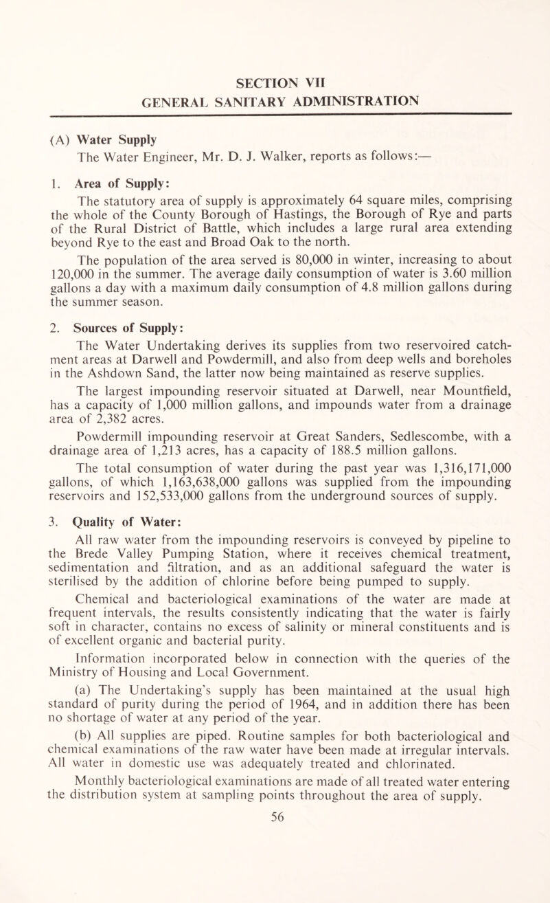 GENERAL SANITARY ADMINISTRATION (A) Water Supply The Water Engineer, Mr. D. J. Walker, reports as follows:— 1. Area of Supply: The statutory area of supply is approximately 64 square miles, comprising the whole of the County Borough of Hastings, the Borough of Rye and parts of the Rural District of Battle, which includes a large rural area extending beyond Rye to the east and Broad Oak to the north. The population of the area served is 80,000 in winter, increasing to about 120,000 in the summer. The average daily consumption of water is 3.60 million gallons a day with a maximum daily consumption of 4.8 million gallons during the summer season. 2. Sources of Supply: The Water Undertaking derives its supplies from two reservoired catch¬ ment areas at Darwell and Powdermill, and also from deep wells and boreholes in the Ashdown Sand, the latter now being maintained as reserve supplies. The largest impounding reservoir situated at Darwell, near Mountfield, has a capacity of 1,000 million gallons, and impounds water from a drainage area of 2,382 acres. Powdermill impounding reservoir at Great Sanders, Sedlescombe, with a drainage area of 1,213 acres, has a capacity of 188.5 million gallons. The total consumption of water during the past year was 1,316,171,000 gallons, of which 1,163,638,000 gallons was supplied from the impounding reservoirs and 152,533,000 gallons from the underground sources of supply. 3. Quality of Water: All raw water from the impounding reservoirs is conveyed by pipeline to the Brede Valley Pumping Station, where it receives chemical treatment, sedimentation and filtration, and as an additional safeguard the water is sterilised by the addition of chlorine before being pumped to supply. Chemical and bacteriological examinations of the water are made at frequent intervals, the results consistently indicating that the water is fairly soft in character, contains no excess of salinity or mineral constituents and is of excellent organic and bacterial purity. Information incorporated below in connection with the queries of the Ministry of Housing and Local Government. (a) The Undertaking’s supply has been maintained at the usual high standard of purity during the period of 1964, and in addition there has been no shortage of water at any period of the year. (b) All supplies are piped. Routine samples for both bacteriological and chemical examinations of the raw water have been made at irregular intervals. All water in domestic use was adequately treated and chlorinated. Monthly bacteriological examinations are made of all treated water entering the distribution system at sampling points throughout the area of supply.