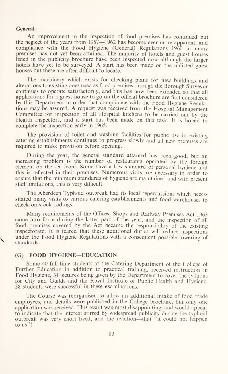 General: An improvement in the inspection of food premises has continued but the neglect of the years from 1957—1962 has become ever more apparent, and compliance with the Food Hygiene (General) Regulations 1960 in many premises has not yet been attained. The majority of hotels and guest houses listed in the publicity brochure have been inspected now although the larger hotels have yet to be surveyed. A start has been made on the unlisted guest houses but these are often difficult to locate. The machinery which exists for checking plans for new buildings and alterations to existing ones used as food premises through the Borough Surveyor continues to operate satisfactorily, and this has now been extended so that all applications for a guest house to go on the official brochure are first considered by this Department in order that compliance with the Food Hygiene Regula¬ tions may be assured. A request was received from the Hospital Management Committee for inspection of all Hospital kitchens to be carried out by the Health Inspectors, and a start has been made on this task. It is hoped to complete the inspection early in 1965. The provision of toilet and washing facilities for public use in existing catering establishments continues to progress slowly and all new premises are required to make provision before opening. During the year, the general standard attained has been good, but an increasing problem is the number of restaurants operated by the foreign element on the sea front. Some have a low standard of personal hygiene and this is reflected in their premises. Numerous visits are necessary in order to ensure that the minimum standards of hygiene are maintained and with present staff limitations, this is very difficult. The Aberdeen Typhoid outbreak had its local repercussions which neces¬ sitated many visits to various catering establishments and food warehouses to check on stock codings. Many requirements of the Offices, Shops and Railway Premises Act 1963 came into force during the latter part of the year, and the inspection of all food premises covered by the Act became the responsibility of the existing inspectorate. It is feared that these additional duties will reduce inspections under the Food Hygiene Regulations with a consequent possible lowering of standards. (G) FOOD HYGIENE—EDUCATION Some 40 full-time students at the Catering Department of the College of Further Education in addition to practical training, received instruction in Food Hygiene, 34 lectures being given by the Department to cover the syllabus for City and Guilds and the Royal Institute of Public Health and Hygiene. 38 students were successful in these examinations. The Course was reorganised to allow an additional intake of food trade employees, and details were published in the College brochure, but only one application was received. This result was most disappointing, and would appear to indicate that the interest stirred by widespread publicity during the typhoid outbreak was very short lived, and the reaction—that “it could not happen to us!