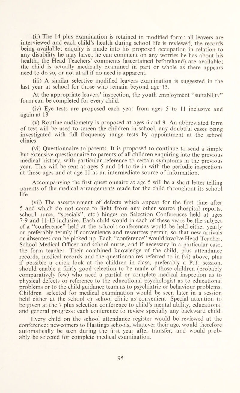 (ii) The 14 plus examination is retained in modified form: all leavers are interviewed and each child’s health during school life is reviewed, the records being available; enquiry is made into his proposed occupation in relation to any disability he may have; he can comment on any worries he has about his health; the Head Teachers’ comments (ascertained beforehand) are available; the child is actually medically examined in part or whole as there appears need to do so, or not at all if no need is apparent. (iii) A similar selective modified leavers examination is suggested in the last year at school for those who remain beyond age 15. At the appropriate leavers’ inspection, the youth employment “suitability” form can be completed for every child. (iv) Eye tests are proposed each year from ages 5 to 11 inclusive and again at 13. (v) Routine audiometry is proposed at ages 6 and 9. An abbreviated form of test will be used to screen the children in school, any doubtful cases being investigated with full frequency range tests by appointment at the school clinics. (vi) Questionnaire to parents. It is proposed to continue to send a simple but extensive questionnaire to parents of all children enquiring into the previous medical history, with particular reference to certain symptoms in the previous year. This will be sent at ages 5 and 14 to tie in with the periodic inspections at those ages and at age 11 as an intermediate source of information. Accompanying the first questionnaire at age 5 will be a short letter telling parents of the medical arrangements made for the child throughout its school life. (vii) The ascertainment of defects which appear for the first time after 5 and which do not come to light from any other source (hospital reports, school nurse, “specials”, etc.) hinges on Selection Conferences held at ages 7-9 and 11-13 inclusive. Each child would in each of these years be the subject of a “conference” held at the school: conferences would be held either yearly or preferably termly if convenience and resources permit, so that new arrivals or absentees can be picked up. Each “conference” would involve Head Teacher, School Medical Officer and school nurse, and if necessary in a particular case, the form teacher. Their combined knowledge of the child, plus attendance records, medical records and the questionnaires referred to in (vi) above, plus if possible a quick look at the children in class, preferably a P.T. session, should enable a fairly good selection to be made of those children (probably comparatively few) who need a partial or complete medical inspection as to physical defects or reference to the educational psychologist as to educational problems or to the child guidance team as to psychiatric or behaviour problems. Children selected for medical examination would be seen later in a session held either at the school or school clinic as convenient. Special attention to be given at the 7 plus selection conference to child’s mental ability, educational and general progress: each conference to review specially any backward child. Every child on the school attendance register would be reviewed at the conference: newcomers to Hastings schools, whatever their age, would therefore automatically be seen during the first year after transfer, and would prob¬ ably be selected for complete medical examination.