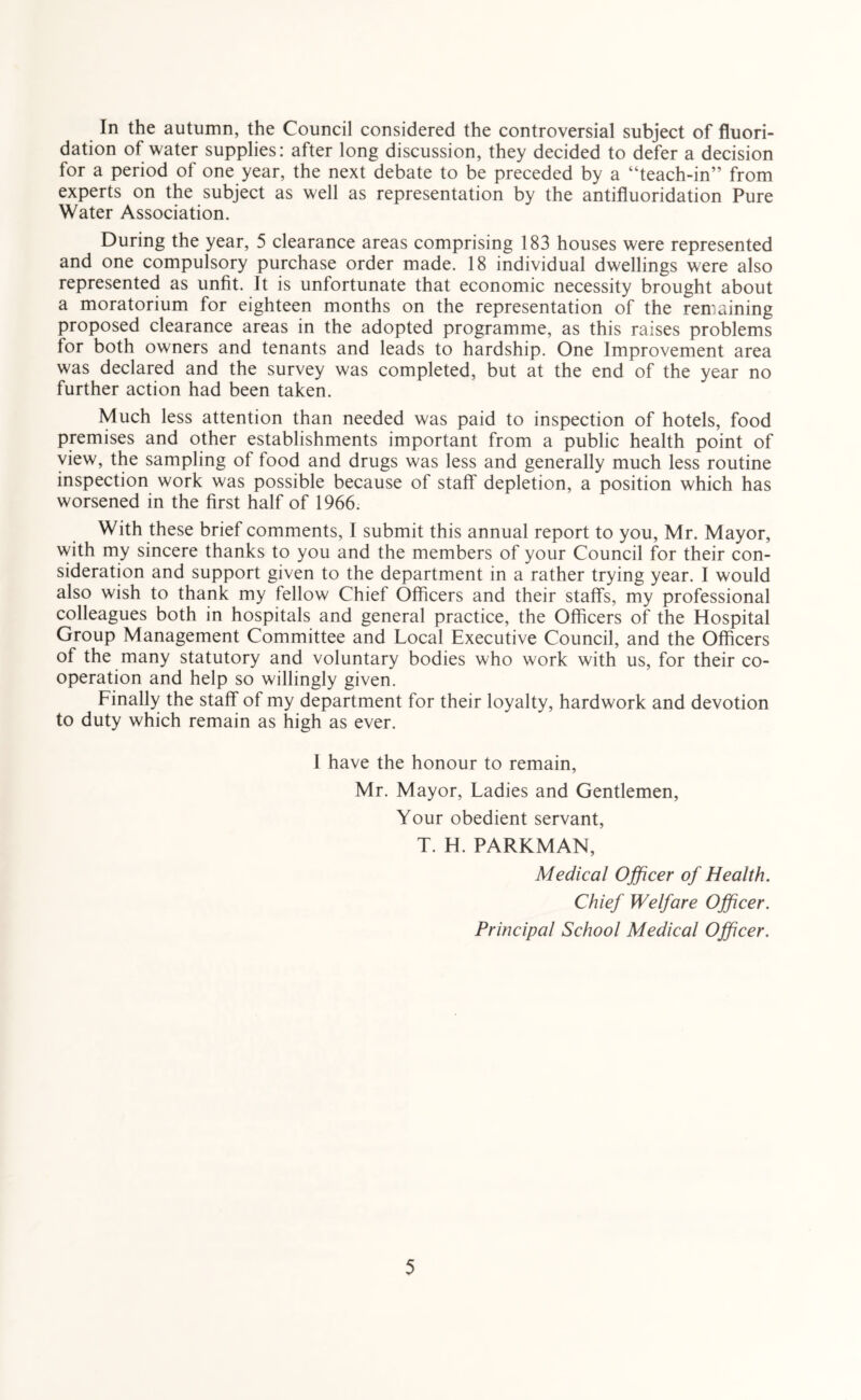 In the autumn, the Council considered the controversial subject of fluori- dation of water supplies: after long discussion, they decided to defer a decision for a period of one year, the next debate to be preceded by a “teach-in” from experts on the subject as well as representation by the antifluoridation Pure Water Association. During the year, 5 clearance areas comprising 183 houses were represented and one compulsory purchase order made. 18 individual dwellings were also represented as unfit. It is unfortunate that economic necessity brought about a moratorium for eighteen months on the representation of the remaining proposed clearance areas in the adopted programme, as this raises problems for both owners and tenants and leads to hardship. One Improvement area was declared and the survey was completed, but at the end of the year no further action had been taken. Much less attention than needed was paid to inspection of hotels, food premises and other establishments important from a public health point of view, the sampling of food and drugs was less and generally much less routine inspection work was possible because of staff depletion, a position which has worsened in the first half of 1966. With these brief comments, I submit this annual report to you, Mr. Mayor, with my sincere thanks to you and the members of your Council for their con- sideration and support given to the department in a rather trying year. I would also wish to thank my fellow Chief Officers and their staffs, my professional colleagues both in hospitals and general practice, the Officers of the Hospital Group Management Committee and Local Executive Council, and the Officers of the many statutory and voluntary bodies who work with us, for their co- operation and help so willingly given. Finally the staff of my department for their loyalty, hardwork and devotion to duty which remain as high as ever. I have the honour to remain, Mr. Mayor, Ladies and Gentlemen, Your obedient servant, T. H. PARKMAN, Medical Officer of Health. Chief Welfare Officer. Principal School Medical Officer.