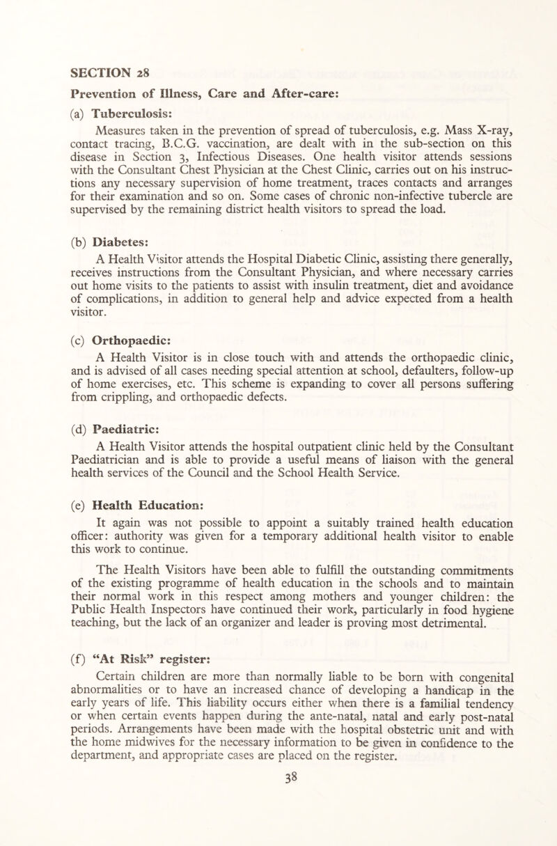 Prevention of Illness, Care and After-care: (a) Tuberculosis: Measures taken in the prevention of spread of tuberculosis, e.g. Mass X-ray, contact tracing, B.C.G. vaccination, are dealt with in the sub-section on this disease in Section 3, Infectious Diseases. One health visitor attends sessions with the Consultant Chest Physician at the Chest Clinic, carries out on his instruc¬ tions any necessary supervision of home treatment, traces contacts and arranges for their examination and so on. Some cases of chronic non-infective tubercle are supervised by the remaining district health visitors to spread the load. (b) Diabetes: A Health Visitor attends the Hospital Diabetic Clinic, assisting there generally, receives instructions from the Consultant Physician, and where necessary carries out home visits to the patients to assist with insulin treatment, diet and avoidance of complications, in addition to general help and advice expected from a health visitor. (c) Orthopaedic: A Health Visitor is in close touch with and attends the orthopaedic clinic, and is advised of all cases needing special attention at school, defaulters, follow-up of home exercises, etc. This scheme is expanding to cover all persons suffering from crippling, and orthopaedic defects. (d) Paediatric: A Health Visitor attends the hospital outpatient clinic held by the Consultant Paediatrician and is able to provide a useful means of liaison with the general health services of the Council and the School Health Service. (e) Health Education: It again was not possible to appoint a suitably trained health education officer: authority was given for a temporary additional health visitor to enable this work to continue. The Health Visitors have been able to fulfill the outstanding commitments of the existing programme of health education in the schools and to maintain their normal work in this respect among mothers and younger children: the Public Health Inspectors have continued their work, particularly in food hygiene teaching, but the lack of an organizer and leader is proving most detrimental. (f) “At Risk5’ register: Certain children are more than normally liable to be born with congenital abnormalities or to have an increased chance of developing a handicap in the early years of life. This liability occurs either when there is a familial tendency or when certain events happen during the ante-natal, natal and early post-natal periods. Arrangements have been made with the hospital obstetric unit and with the home midwives for the necessary information to be given in confidence to the department, and appropriate cases are placed on the register.