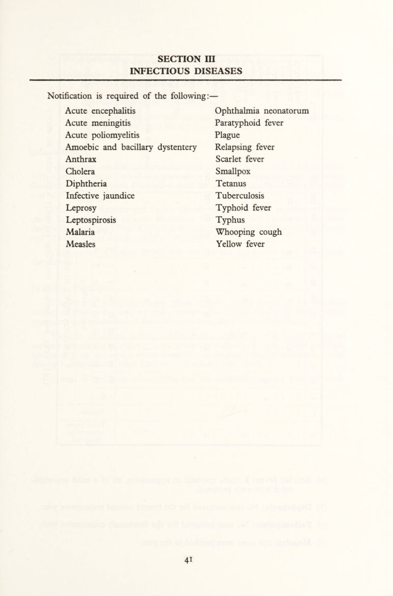 INFECTIOUS DISEASES Notification is required of the following:— Acute encephalitis Acute meningitis Acute poliomyelitis Amoebic and bacillary dystentery Anthrax Cholera Diphtheria Infective jaundice Leprosy Leptospirosis Malaria Measles Ophthalmia neonatorum Paratyphoid fever Plague Relapsing fever Scarlet fever Smallpox Tetanus Tuberculosis Typhoid fever Typhus Whooping cough Yellow fever