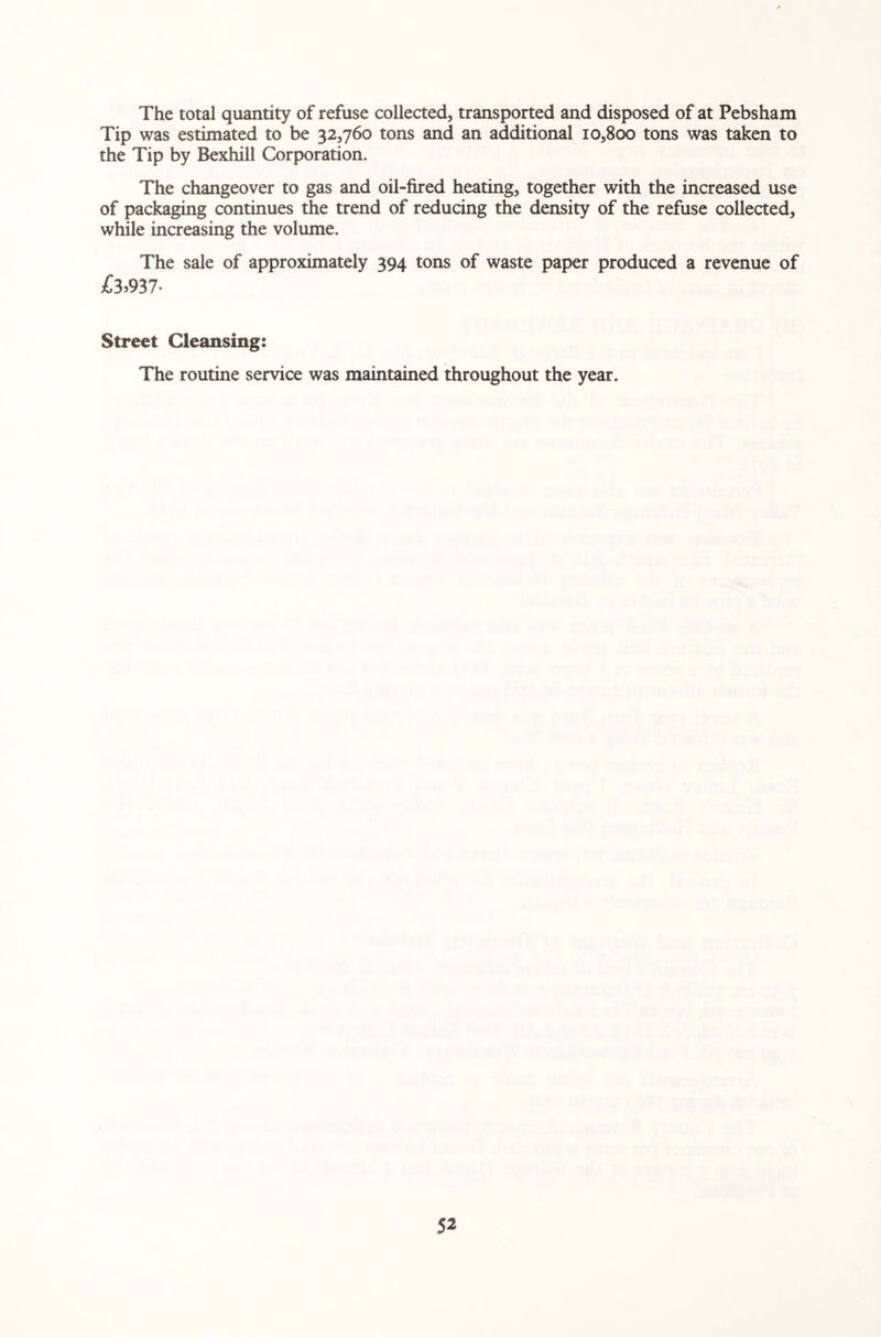 The total quantity of refuse collected, transported and disposed of at Pebsham Tip was estimated to be 32,760 tons and an additional 10,800 tons was taken to the Tip by Bexhill Corporation. The changeover to gas and oil-fired heating, together with the increased use of packaging continues the trend of reducing the density of the refuse collected, while increasing the volume. The sale of approximately 394 tons of waste paper produced a revenue of £3)937- Street Cleansing: The routine service was maintained throughout the year.