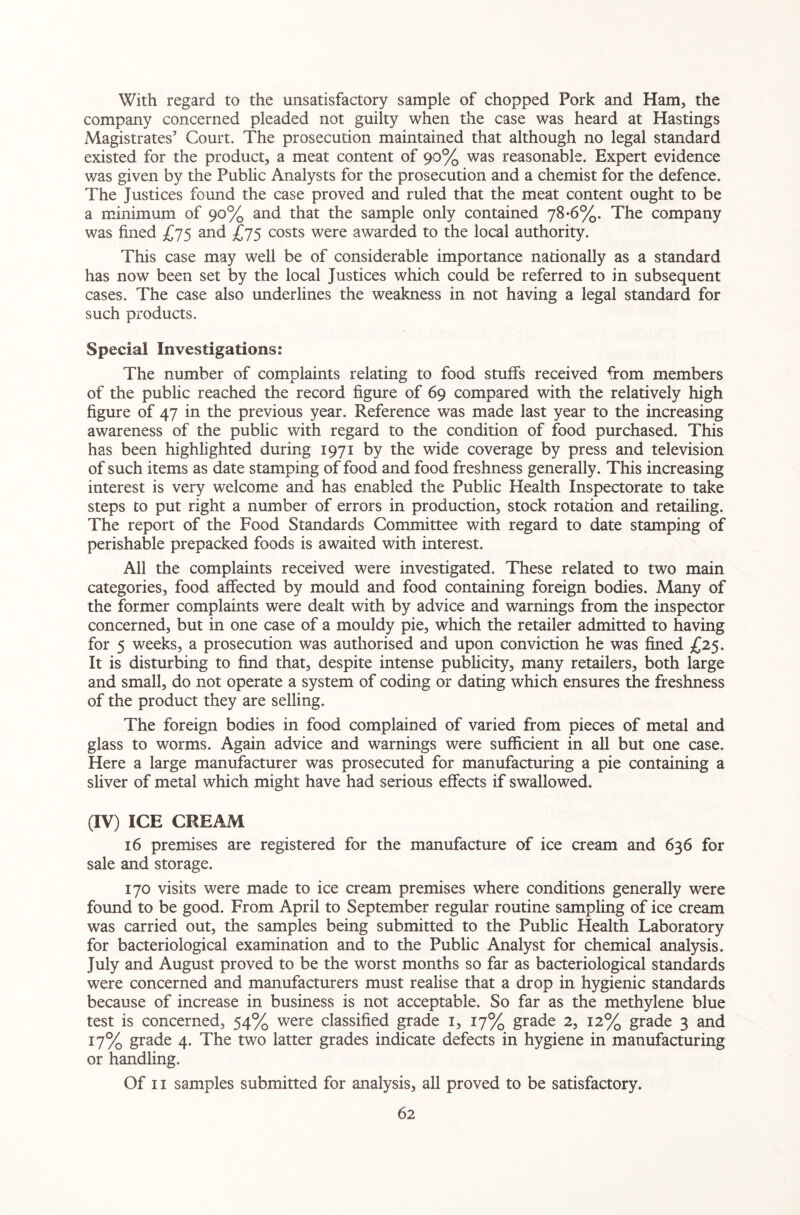 With regard to the unsatisfactory sample of chopped Pork and Ham, the company concerned pleaded not guilty when the case was heard at Hastings Magistrates’ Court. The prosecution maintained that although no legal standard existed for the product, a meat content of 90% was reasonable. Expert evidence was given by the Public Analysts for the prosecution and a chemist for the defence. The Justices found the case proved and ruled that the meat content ought to be a minimum of 90% and that the sample only contained 78-6%. The company was fined £75 and £75 costs were awarded to the local authority. This case may well be of considerable importance nadonally as a standard has now been set by the local Justices which could be referred to in subsequent cases. The case also underlines the weakness in not having a legal standard for such products. Special Investigations: The number of complaints relating to food stuffs received from members of the public reached the record figure of 69 compared with the relatively high figure of 47 in the previous year. Reference was made last year to the increasing awareness of the public with regard to the condition of food purchased. This has been highlighted during 1971 by the wide coverage by press and television of such items as date stamping of food and food freshness generally. This increasing interest is very welcome and has enabled the Public Health Inspectorate to take steps to put right a number of errors in production, stock rotadon and retailing. The report of the Food Standards Committee with regard to date stamping of perishable prepacked foods is awaited with interest. All the complaints received were investigated. These related to two main categories, food affected by mould and food containing foreign bodies. Many of the former complaints were dealt with by advice and warnings from the inspector concerned, but in one case of a mouldy pie, which the retailer admitted to having for 5 weeks, a prosecution was authorised and upon conviction he was fined £25. It is disturbing to find that, despite intense publicity, many retailers, both large and small, do not operate a system of coding or dating which ensures the freshness of the product they are selling. The foreign bodies in food complained of varied from pieces of metal and glass to worms. Again advice and warnings were sufficient in all but one case. Here a large manufacturer was prosecuted for manufacturing a pie containing a sliver of metal which might have had serious effects if swallowed. (IV) ICE CREAM 16 premises are registered for the manufacture of ice cream and 636 for sale and storage. 170 visits were made to ice cream premises where conditions generally were found to be good. From April to September regular routine sampling of ice cream was carried out, the samples being submitted to the Public Health Laboratory for bacteriological examination and to the Public Analyst for chemical analysis. July and August proved to be the worst months so far as bacteriological standards were concerned and manufacturers must realise that a drop in hygienic standards because of increase in business is not acceptable. So far as the methylene blue test is concerned, 54% were classified grade 1, 17% grade 2, 12% grade 3 and 17% grade 4. The two latter grades indicate defects in hygiene in manufacturing or handling. Of 11 samples submitted for analysis, all proved to be satisfactory.