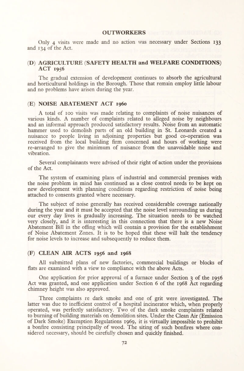 OUTWORKERS Only 4 visits were made and no action was necessary under Sections 133 and 134 of the Act. (D) AGRICULTURE (SAFETY HEALTH and WELFARE CONDITIONS) ACT 1956 The gradual extension of development continues to absorb the agricultural and horticultural holdings in the Borough. Those that remain employ little labour and no problems have arisen during the year. (E) NOISE ABATEMENT ACT i960 A total of 100 visits was made relating to complaints of noise nuisances of various kinds. A number of complaints related to alleged noise by neighbours and an informal approach produced satisfactory results. Noise from an automatic hammer used to demolish parts of an old building in St. Leonards created a nuisance to people living in adjoining properties but good co-operation was received from the local building firm concerned and hours of working were re-arranged to give the minimum of nuisance from the unavoidable noise and vibration. Several complainants were advised of their right of action under the provisions of the Act. The system of examining plans of industrial and commercial premises with the noise problem in mind has continued as a close control needs to be kept on new development with planning conditions regarding restriction of noise being attached to consents granted where necessary. The subject of noise generally has received considerable coverage nationally during the year and it must be accepted that the noise level surrounding us during our every day lives is gradually increasing. The situation needs to be watched very closely, and it is interesting in this connection that there is a new Noise Abatement Bill in the offing which will contain a provision for the establishment of Noise Abatement Zones. It is to be hoped that these will halt the tendency for noise levels to increase and subsequently to reduce them. (F) CLEAN AIR ACTS 1956 and 1968 All submitted plans of new factories, commercial buildings or blocks of flats are examined with a view to compliance with the above Acts. One application for prior approval of a furnace under Section 3 of the 1956 Act was granted, and one application under Section 6 of the 1968 Act regarding chimney height was also approved. Three complaints re dark smoke and one of grit were investigated. The latter was due to inefficient control of a hospital incinerator which, when properly operated, was perfectly satisfactory. Two of the dark smoke complaints related to burning of building materials on demolition sites. Under the Clean Air (Emission of Dark Smoke) Exemption Regulations 1969, it is virtually impossible to prohibit a bonfire consisting principally of wood. The siting of such bonfires where con¬ sidered necessary, should be carefully chosen and quickly finished.