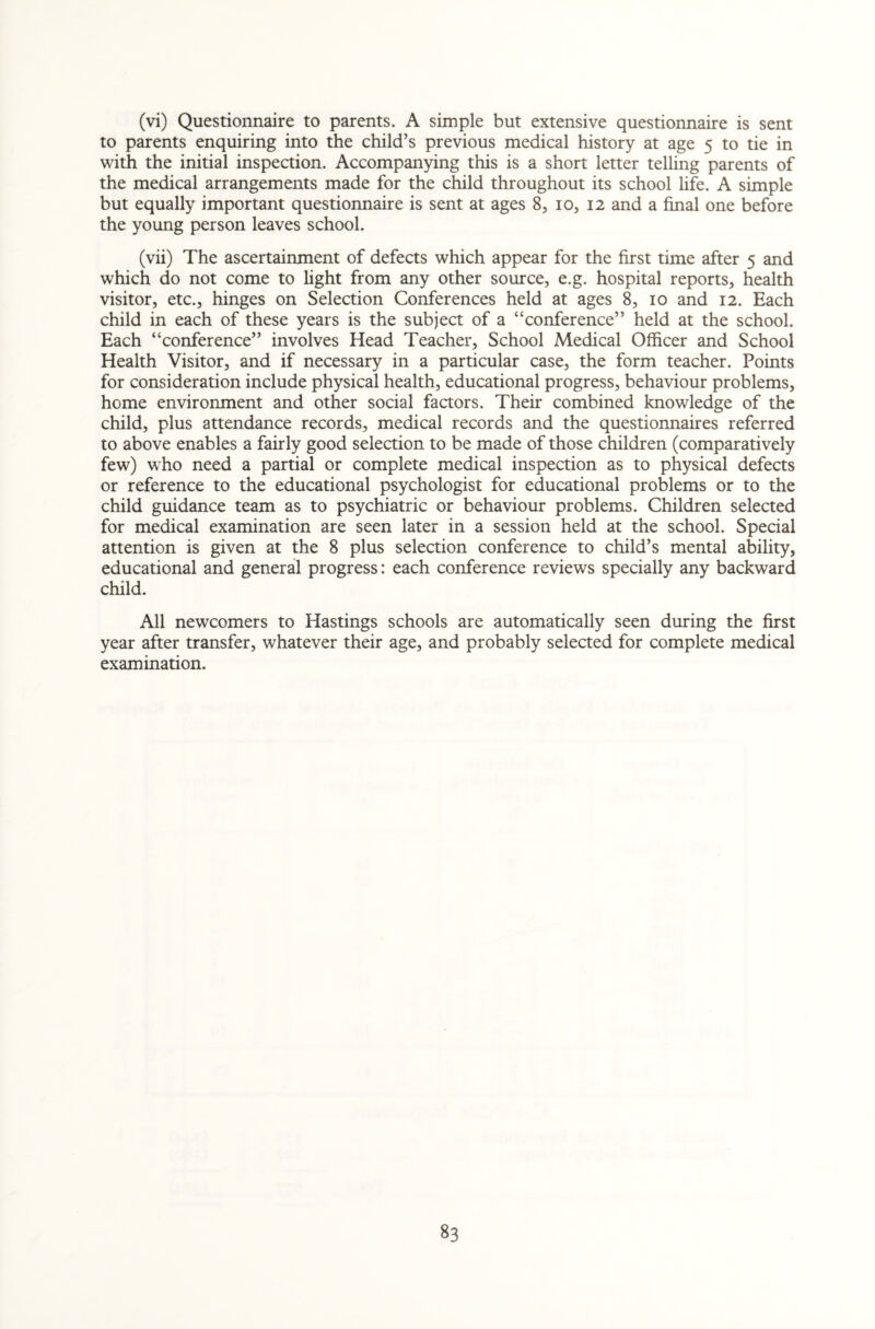 (vi) Questionnaire to parents. A simple but extensive questionnaire is sent to parents enquiring into the child’s previous medical history at age 5 to tie in with the initial inspection. Accompanying this is a short letter telling parents of the medical arrangements made for the child throughout its school life. A simple but equally important questionnaire is sent at ages 8, 10, 12 and a final one before the young person leaves school. (vii) The ascertainment of defects which appear for the first time after 5 and which do not come to light from any other source, e.g. hospital reports, health visitor, etc., hinges on Selection Conferences held at ages 8, 10 and 12. Each child in each of these years is the subject of a “conference” held at the school. Each “conference” involves Head Teacher, School Medical Officer and School Health Visitor, and if necessary in a particular case, the form teacher. Points for consideration include physical health, educational progress, behaviour problems, home environment and other social factors. Their combined knowledge of the child, plus attendance records, medical records and the questionnaires referred to above enables a fairly good selection to be made of those children (comparatively few) who need a partial or complete medical inspection as to physical defects or reference to the educational psychologist for educational problems or to the child guidance team as to psychiatric or behaviour problems. Children selected for medical examination are seen later in a session held at the school. Special attention is given at the 8 plus selection conference to child’s mental ability, educational and general progress: each conference reviews specially any backward child. All newcomers to Hastings schools are automatically seen during the first year after transfer, whatever their age, and probably selected for complete medical examination.