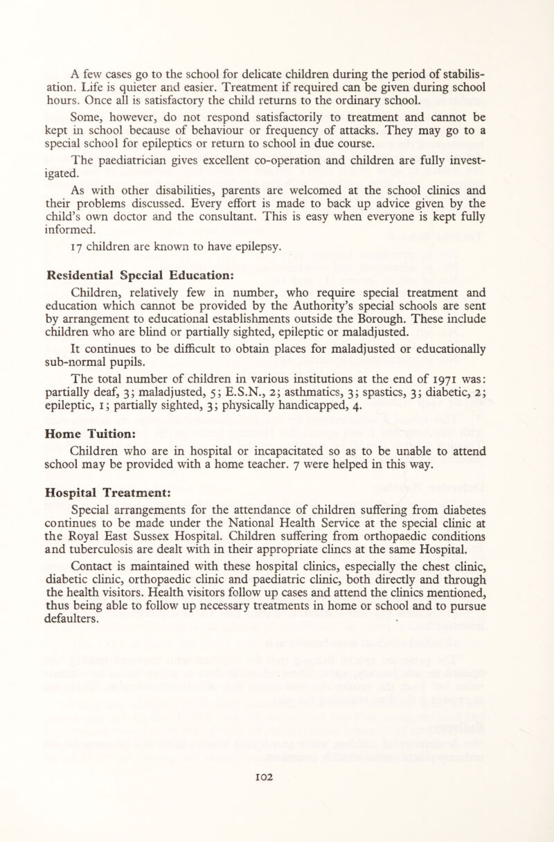 A few cases go to the school for delicate children during the period of stabilis¬ ation. Life is quieter and easier. Treatment if required can be given during school hours. Once all is satisfactory the child returns to the ordinary school. Some, however, do not respond satisfactorily to treatment and cannot be kept in school because of behaviour or frequency of attacks. They may go to a special school for epileptics or return to school in due course. The paediatrician gives excellent co-operation and children are fully invest¬ igated. As with other disabilities, parents are welcomed at the school clinics and their problems discussed. Every elfort is made to back up advice given by the child’s own doctor and the consultant. This is easy when everyone is kept fully informed. 17 children are known to have epilepsy. Residential Special Education: Children, relatively few in number, who require special treatment and education which cannot be provided by the Authority’s special schools are sent by arrangement to educational establishments outside the Borough. These include children who are blind or partially sighted, epileptic or maladjusted. It continues to be difficult to obtain places for maladjusted or educationally sub-normal pupils. The total number of children in various institutions at the end of 1971 was: partially deaf, 3; maladjusted, 5; E.S.N., 2; asthmatics, 3; spastics, 3; diabetic, 2; epileptic, 1; partially sighted, 3; physically handicapped, 4. Home Tuition: Children who are in hospital or incapacitated so as to be unable to attend school may be provided with a home teacher. 7 were helped in this way. Hospital Treatment: Special arrangements for the attendance of children suffering from diabetes continues to be made under the National Health Service at the special clinic at the Royal East Sussex Hospital. Children suffering from orthopaedic conditions and tuberculosis are dealt with in their appropriate dines at the same Hospital. Contact is maintained with these hospital clinics, especially the chest clinic, diabetic clinic, orthopaedic clinic and paediatric clinic, both directly and through the health visitors. Health visitors follow up cases and attend the clinics mentioned, thus being able to follow up necessary treatments in home or school and to pursue defaulters.