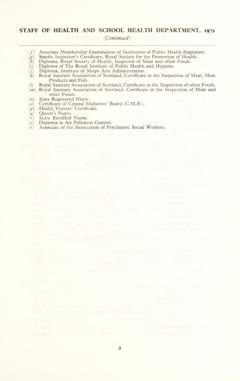 {Continued) if) Associate Membership Examination of Institution of Public Health Engineers. (g) Smoke Inspector’s Certificate, Royal Society for the Promotion of Health. (h) Diploma, Royal Society of Health, Inspector of Meat and other Foods. (/) Diploma of The Royal Institute of Public Health and Hygiene. ij) Diploma, Institute of Shops Acts Administration. (k) Royal Sanitary Association of Scotland, Certificate in the Inspection of Meat, Meat Products and Fish. (/) Royal Sanitary Association of Scotland, Certificate in the Inspection of other Foods. (m) Royal Sanitary Association of Scotland, Certificate in the Inspection of Meat and other Foods. in) State Registered Nurse. ip) Certificate of Central Midwives’ Board (C.M.B.). ip) Health Visitors’ Certificate. iq) Queen’s Nurse. (r) State Enrolled Nurse. is) Diploma in Air Pollution Control. it) Associate of the Association of Psychiatric Social Workers.