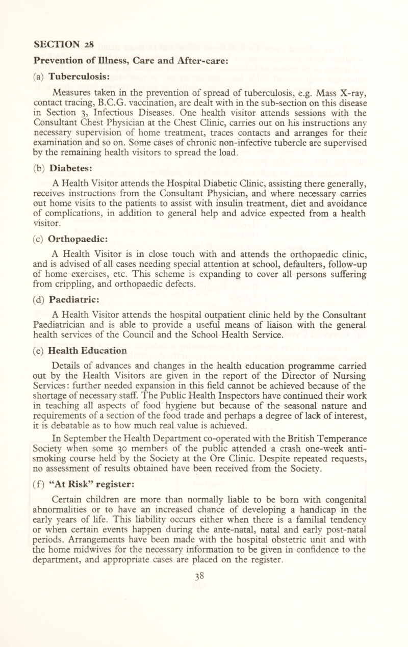 Prevention of Illness, Care and After-care: (a) Tuberculosis: Measures taken in the prevention of spread of tuberculosis, e.g. Mass X-ray, contact tracing, B.C.G. vaccination, are dealt with in the sub-section on this disease in Section 3, Infectious Diseases. One health visitor attends sessions with the Consultant Chest Physician at the Chest Clinic, carries out on his instructions any necessary supervision of home treatment, traces contacts and arranges for their examination and so on. Some cases of chronic non-infective tubercle are supervised by the remaining health visitors to spread the load. (b) Diabetes: A Health Visitor attends the Hospital Diabetic Clinic, assisting there generally, receives instructions from the Consultant Physician, and where necessary carries out home visits to the patients to assist with insulin treatment, diet and avoidance of complications, in addition to general help and advice expected from a health visitor. (c) Orthopaedic: A Health Visitor is in close touch with and attends the orthopaedic clinic, and is advised of all cases needing special attention at school, defaulters, follow-up of home exercises, etc. This scheme is expanding to cover all persons suffering from crippling, and orthopaedic defects. (d) Paediatric: A Health Visitor attends the hospital outpatient clinic held by the Consultant Paediatrician and is able to provide a useful means of liaison with the general health services of the Council and the School Health Service. (e) Health Education Details of advances and changes in the health education programme carried out by the Health Visitors are given in the report of the Director of Nursing Services: further needed expansion in this field cannot be achieved because of the shortage of necessary staff. The Public Health Inspectors have continued their work in teaching all aspects of food hygiene but because of the seasonal nature and requirements of a section of the food trade and perhaps a degree of lack of interest, it is debatable as to how much real value is achieved. In September the Health Department co-operated with the British Temperance Society when some 30 members of the public attended a crash one-week anti¬ smoking course held by the Society at the Ore Clinic. Despite repeated requests, no assessment of results obtained have been received from the Society. (f) “At Risk” register: Certain children are more than normally liable to be born with congenital abnormalities or to have an increased chance of developing a handicap in the early years of life. This liability occurs either when there is a familial tendency or when certain events happen during the ante-natal, natal and early post-natal periods. Arrangements have been made with the hospital obstetric unit and with the home midwives for the necessary information to be given in confidence to the department, and appropriate cases are placed on the register.