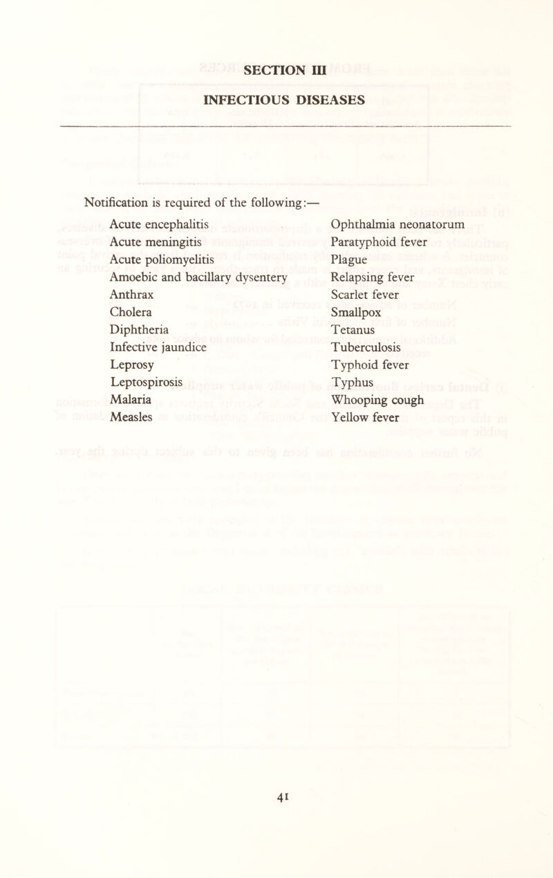 INFECTIOUS DISEASES Notification is required of the following:— Acute encephalitis Acute meningitis Acute poliomyelitis Amoebic and bacillary dysentery Anthrax Cholera Diphtheria Infective jaundice Leprosy Leptospirosis Malaria Measles Ophthalmia neonatorum Paratyphoid fever Plague Relapsing fever Scarlet fever Smallpox Tetanus Tuberculosis Typhoid fever Typhus Whooping cough Yellow fever 4i