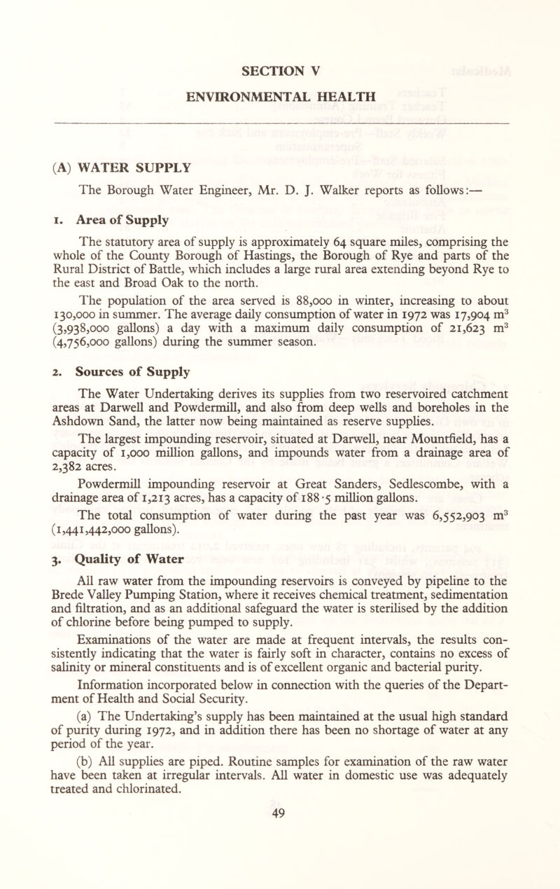 ENVIRONMENTAL HEALTH (A) WATER SUPPLY The Borough Water Engineer, Mr. D. J. Walker reports as follows:— 1. Area of Supply The statutory area of supply is approximately 64 square miles, comprising the whole of the County Borough of Hastings, the Borough of Rye and parts of the Rural District of Battle, which includes a large rural area extending beyond Rye to the east and Broad Oak to the north. Hie population of the area served is 88,000 in winter, increasing to about 130,000 in summer. The average daily consumption of water in 1972 was 17,904 m3 (3,938,000 gallons) a day with a maximum daily consumption of 21,623 m3 (4,756,000 gallons) during the summer season. 2. Sources of Supply The Water Undertaking derives its supplies from two reservoired catchment areas at Darwell and Powdermill, and also from deep wells and boreholes in the Ashdown Sand, the latter now being maintained as reserve supplies. The largest impounding reservoir, situated at Darwell, near Mountfield, has a capacity of 1,000 million gallons, and impounds water from a drainage area of 2,382 acres. Powdermill impounding reservoir at Great Sanders, Sedlescombe, with a drainage area of 1,213 acres, has a capacity of 188 -5 million gallons. The total consumption of water during the past year was 6,552,903 m3 (1,441,442,000 gallons). 3. Quality of Water Ail raw water from the impounding reservoirs is conveyed by pipeline to the Brede Valley Pumping Station, where it receives chemical treatment, sedimentation and filtration, and as an additional safeguard the water is sterilised by the addition of chlorine before being pumped to supply. Examinations of the water are made at frequent intervals, the results con¬ sistently indicating that the water is fairly soft in character, contains no excess of salinity or mineral constituents and is of excellent organic and bacterial purity. Information incorporated below in connection with the queries of the Depart¬ ment of Health and Social Security. (a) The Undertaking’s supply has been maintained at the usual high standard of purity during 1972, and in addition there has been no shortage of water at any period of the year. (b) All supplies are piped. Routine samples for examination of the raw water have been taken at irregular intervals. All water in domestic use was adequately treated and chlorinated.