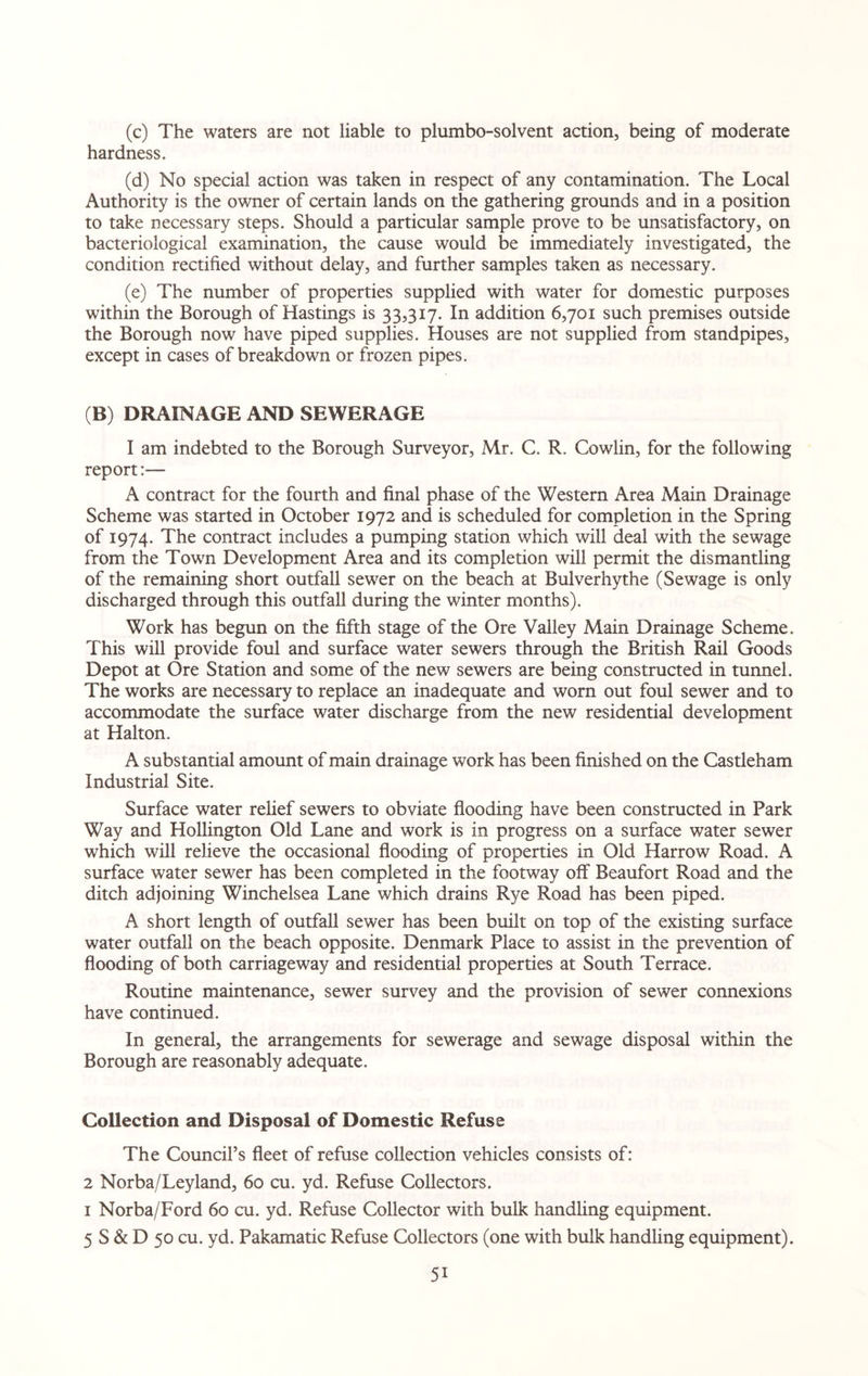 (c) The waters are not liable to plumbo-solvent action, being of moderate hardness. (d) No special action was taken in respect of any contamination. The Local Authority is the owner of certain lands on the gathering grounds and in a position to take necessary steps. Should a particular sample prove to be unsatisfactory, on bacteriological examination, the cause would be immediately investigated, the condition rectified without delay, and further samples taken as necessary. (e) The number of properties supplied with water for domestic purposes within the Borough of Hastings is 33,317. In addition 6,701 such premises outside the Borough now have piped supplies. Houses are not supplied from standpipes, except in cases of breakdown or frozen pipes. (B) DRAINAGE AND SEWERAGE I am indebted to the Borough Surveyor, Mr. C. R. Cowlin, for the following report:— A contract for the fourth and final phase of the Western Area Main Drainage Scheme was started in October 1972 and is scheduled for completion in the Spring of 1974. The contract includes a pumping station which will deal with the sewage from the Town Development Area and its completion will permit the dismantling of the remaining short outfall sewer on the beach at Bulverhythe (Sewage is only discharged through this outfall during the winter months). Work has begun on the fifth stage of the Ore Valley Main Drainage Scheme. This will provide foul and surface water sewers through the British Rail Goods Depot at Ore Station and some of the new sewers are being constructed in tunnel. The works are necessary to replace an inadequate and worn out foul sewer and to accommodate the surface water discharge from the new residential development at Halton. A substantial amount of main drainage work has been finished on the Castleham Industrial Site. Surface water relief sewers to obviate flooding have been constructed in Park Way and Hollington Old Lane and work is in progress on a surface water sewer which will relieve the occasional flooding of properties in Old Harrow Road. A surface water sewer has been completed in the footway off Beaufort Road and the ditch adjoining Winchelsea Lane which drains Rye Road has been piped. A short length of outfall sewer has been built on top of the existing surface water outfall on the beach opposite. Denmark Place to assist in the prevention of flooding of both carriageway and residential properties at South Terrace. Routine maintenance, sewer survey and the provision of sewer connexions have continued. In general, the arrangements for sewerage and sewage disposal within the Borough are reasonably adequate. Collection and Disposal of Domestic Refuse The Council’s fleet of refuse collection vehicles consists of: 2 Norba/Leyland, 60 cu. yd. Refuse Collectors. 1 Norba/Ford 60 cu. yd. Refuse Collector with bulk handling equipment. 5 S & D 50 cu. yd. Pakamatic Refuse Collectors (one with bulk handling equipment). 5i