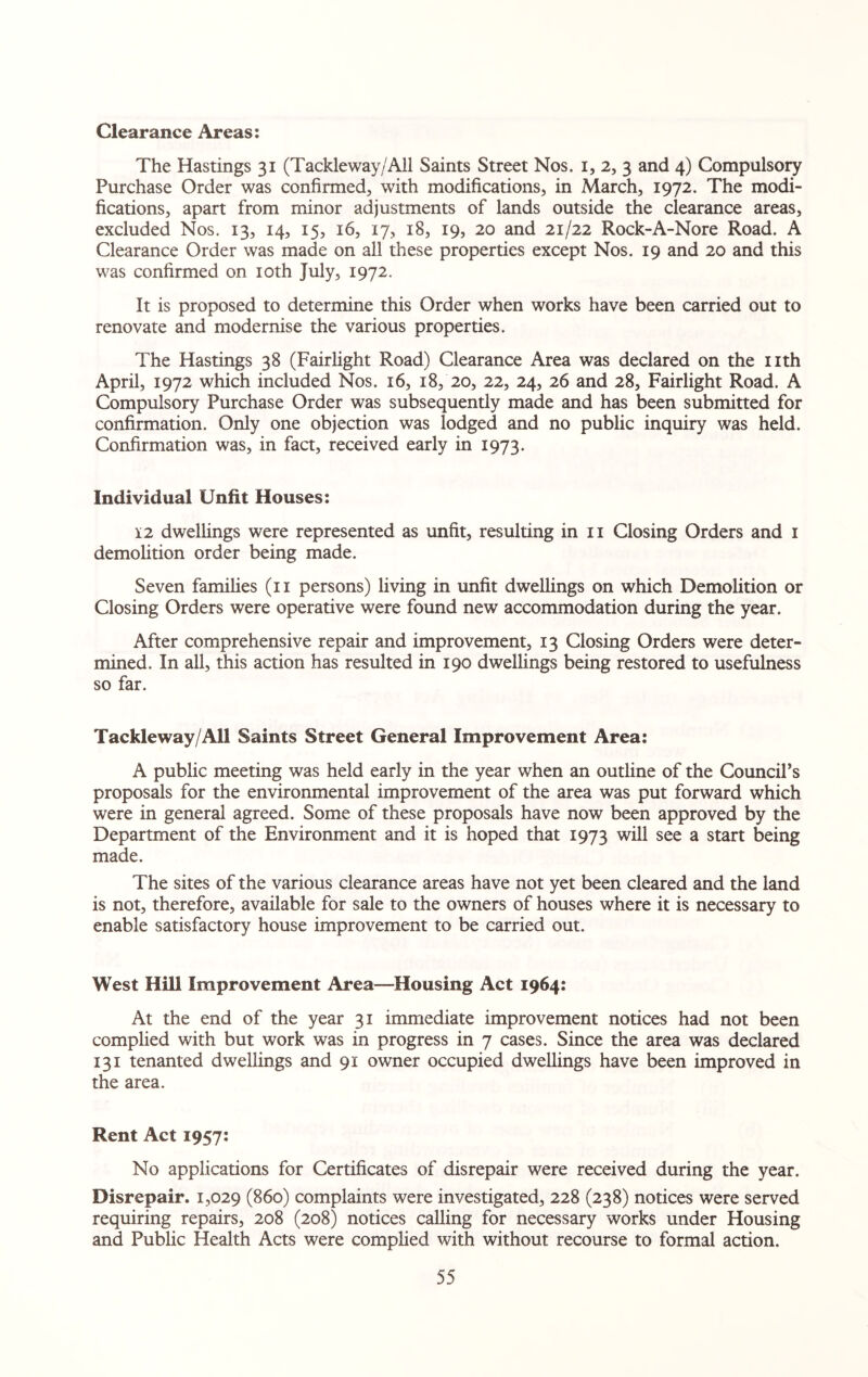 Clearance Areas: The Hastings 31 (Tackleway/All Saints Street Nos. 1, 2, 3 and 4) Compulsory Purchase Order was confirmed, with modifications, in March, 1972. The modi¬ fications, apart from minor adjustments of lands outside the clearance areas, excluded Nos. 13, 14, 15, 16, 17, 18, 19, 20 and 21/22 Rock-A-Nore Road. A Clearance Order was made on all these properties except Nos. 19 and 20 and this was confirmed on 10th July, 1972. It is proposed to determine this Order when works have been carried out to renovate and modernise the various properties. The Hastings 38 (Fairlight Road) Clearance Area was declared on the nth April, 1972 which included Nos. 16, 18, 20, 22, 24, 26 and 28, Fairlight Road. A Compulsory Purchase Order was subsequently made and has been submitted for confirmation. Only one objection was lodged and no public inquiry was held. Confirmation was, in fact, received early in 1973. Individual Unfit Houses: 12 dwellings were represented as unfit, resulting in n Closing Orders and 1 demolition order being made. Seven families (11 persons) living in unfit dwellings on which Demolition or Closing Orders were operative were found new accommodation during the year. After comprehensive repair and improvement, 13 Closing Orders were deter¬ mined. In all, this action has resulted in 190 dwellings being restored to usefulness so far. Tackleway/All Saints Street General Improvement Area: A public meeting was held early in the year when an outline of the Council’s proposals for the environmental improvement of the area was put forward which were in general agreed. Some of these proposals have now been approved by the Department of the Environment and it is hoped that 1973 will see a start being made. The sites of the various clearance areas have not yet been cleared and the land is not, therefore, available for sale to the owners of houses where it is necessary to enable satisfactory house improvement to be carried out. West Hill Improvement Area—Housing Act 1964: At the end of the year 31 immediate improvement notices had not been complied with but work was in progress in 7 cases. Since the area was declared 131 tenanted dwellings and 91 owner occupied dwellings have been improved in the area. Rent Act 1957: No applications for Certificates of disrepair were received during the year. Disrepair. 1,029 (860) complaints were investigated, 228 (238) notices were served requiring repairs, 208 (208) notices calling for necessary works under Housing and Public Health Acts were complied with without recourse to formal action.