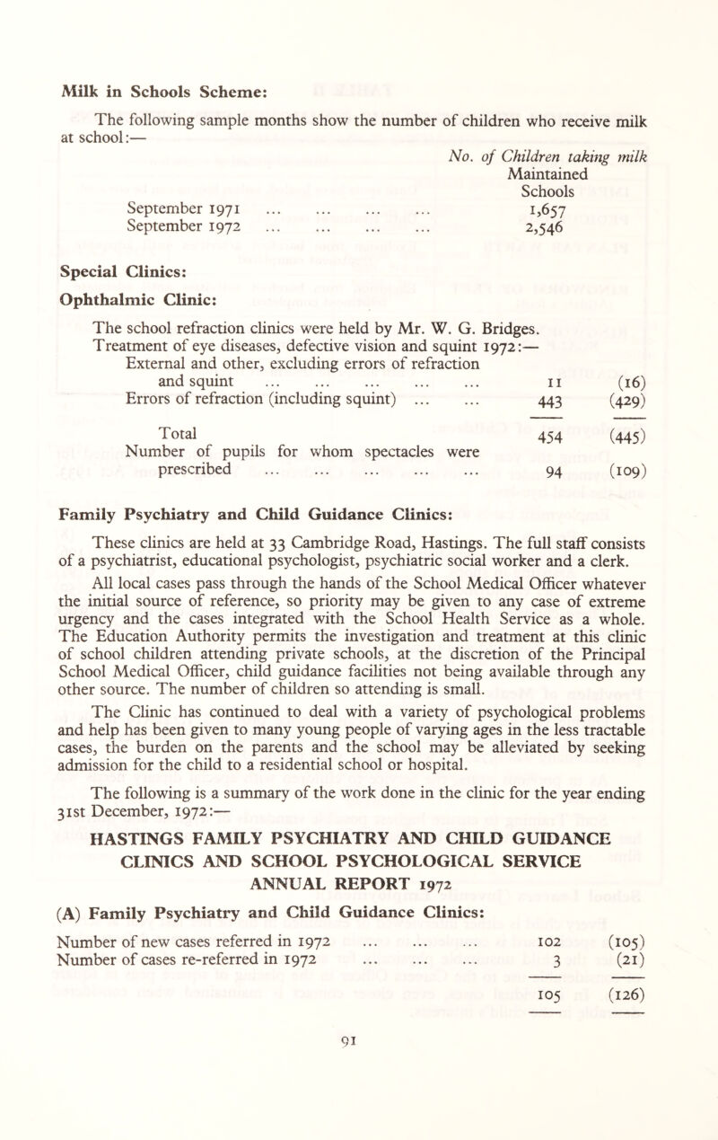 The following sample months show the number of children who receive milk at school:— No. of Children taking milk Maintained Schools September 1971 . 1,657 September 1972 ... .. 2,546 Special Clinics: Ophthalmic Clinic: The school refraction clinics were held by Mr. W. G. Bridges. Treatment of eye diseases, defective vision and squint 1972:— External and other, excluding errors of refraction and squint . 11 (16) Errors of refraction (including squint) ... ... 443 (429) Total 454 (445) Number of pupils for whom spectacles were prescribed ... ... ... ... ... 94 (109) Family Psychiatry and Child Guidance Clinics: These clinics are held at 33 Cambridge Road, Hastings. The full staff consists of a psychiatrist, educational psychologist, psychiatric social worker and a clerk. All local cases pass through the hands of the School Medical Officer whatever the initial source of reference, so priority may be given to any case of extreme urgency and the cases integrated with the School Health Service as a whole. The Education Authority permits the investigation and treatment at this clinic of school children attending private schools, at the discretion of the Principal School Medical Officer, child guidance facilities not being available through any other source. The number of children so attending is small. The Clinic has continued to deal with a variety of psychological problems and help has been given to many young people of varying ages in the less tractable cases, the burden on the parents and the school may be alleviated by seeking admission for the child to a residential school or hospital. The following is a summary of the work done in the clinic for the year ending 31st December, 1972:— HASTINGS FAMILY PSYCHIATRY AND CHILD GUIDANCE CLINICS AND SCHOOL PSYCHOLOGICAL SERVICE ANNUAL REPORT 1972 (A) Family Psychiatry and Child Guidance Clinics: Number of new cases referred in 1972 ... ... ... 102 (105) Number of cases re-referred in 1972 . 3 (21) 105 (126) 9i