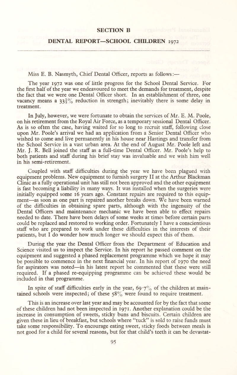 DENTAL REPORT—SCHOOL CHILDREN 1972 Miss E. B. Nasmyth, Chief Dental Officer, reports as follows:— The year 1972 was one of little progress for the School Dental Service. For the first half of the year we endeavoured to meet the demands for treatment, despite the fact that we were one Dental Officer short. In an establishment of three, one vacancy means a 33J% reduction in strength; inevitably there is some delay in treatment. In July, however, we were fortunate to obtain the services of Mr. E. M. Poole, on his retirement from the Royal Air Force, as a temporary sessional Dental Officer. As is so often the case, having waited for so long to recruit staff, following close upon Mr. Poole’s arrival we had an application from a Senior Dental Officer who wished to come and live permanently in his house near Hastings and transfer from the School Service in a vast urban area. At the end of August Mr. Poole left and Mr. J. R. Bell joined the staff as a full-time Dental Officer. Mr. Poole’s help to both patients and staff' during his brief stay was invaluable and we wish him well in his semi-retirement. Coupled with staff difficulties during the year we have been plagued with equipment problems. New equipment to furnish surgery II at the Arthur Blackman Clinic as a fully operational unit has still not been approved and the other equipment is fast becoming a liability in many ways. It was installed when the surgeries were initially equipped some 16 years ago. Constant repairs are required to this equip¬ ment—as soon as one part is repaired another breaks down. We have been warned of the difficulties in obtaining spare parts, although with the ingenuity of the Dental Officers and maintenance mechanic we have been able to effect repairs needed to date. There have been delays of some weeks at times before certain parts could be replaced and restored to working order. Fortunately I have a conscientious staff who are prepared to work under these difficulties in the interests of their patients, but I do wonder how much longer we should expect this of them. During the year the Dental Officer from the Department of Education and Science visited us to inspect the Service. In his report he passed comment on the equipment and suggested a phased replacement programme which we hope it may be possible to commence in the next financial year. In his report of 1970 the need for aspirators was noted—in his latest report he commented that these were still required. If a phased re-equipping programme can be achieved these would be included in that programme. In spite of staff difficulties early in the year, 69*7% of the children at main¬ tained schools were inspected; of these 58% were found to require treatment. This is an increase over last year and may be accounted for by the fact that some of these children had not been inspected in 1971. Another explanation could be the increase in consumption of sweets, sticky buns and biscuits. Certain children are given these in lieu of breakfast, but schools where “tuck” is sold to raise funds must take some responsibility. To encourage eating sweet, sticky foods between meals is not good for a child for several reasons, but for that child’s teeth it can be devastat-