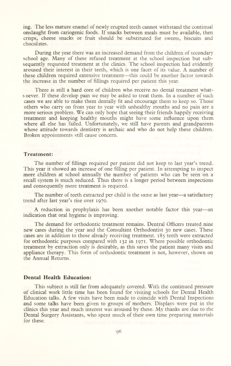ing. The less mature enamel of newly erupted teeth cannot withstand the continual onslaught from cariogenic foods. If snacks between meals must be available, then crisps, cheese snacks or fruit should be substituted for sweets, biscuits and chocolates. During the year there was an increased demand from the children of secondary school age. Many of these refused treatment at the school inspection but sub¬ sequently requested treatment at the clinics. The school inspection had evidently aroused their interest in their teeth, which is one facet of its value. A number of these children required extensive treatment—this could be another factor towards the increase in the number of fillings required per patient this year. There is still a hard core of children who receive no dental treatment what- s oever. If these develop pain we may be asked to treat them. In a number of such cases we are able to make them dentally fit and encourage them to keep so. Those others who carry on from year to year with unhealthy mouths and no pain are a more serious problem. We can only hope that seeing their friends happily receiving treatment and keeping healthy mouths might have some influence upon them where all else has failed. Unfortunately, we still have parents and grandparents whose attitude towards dentistry is archaic and who do not help these children. Broken appointments still cause concern. Treatment: The number of fillings required per patient did not keep to last year’s trend. This year it showed an increase of one filling per patient. In attempting to inspect more children at school annually the number of patients who can be seen on a recall system is much reduced. Thus there is a longer period between inspections and consequently more treatment is required. The number of teeth extracted per child is the same as last year—a satisfactory trend after last year’s rise over 1970. A reduction in prophylaxis has been another notable factor this year—an indication that oral hygiene is improving. The demand for orthodontic treatment remains. Dentral Officers treated nine new cases during the year and the Consultant Orthodontist 30 new cases. These cases are in addition to those already receiving treatment. 185 teeth were extracted for orthodontic purposes compared with 132 in 1971. Where possible orthodontic treatment by extraction only is desirable, as this saves the patient many visits and appliance therapy. This form of orthodontic treatment is not, however, shown on the Annual Returns. Dental Health Education: This subject is still far from adequately covered. With the continued pressure of clinical work little time has been found for visiting schools for Dental Health Education talks. A few visits have been made to coincide with Dental Inspections and some talks have been given to groups of mothers. Displays were put in the clinics this year and much interest was aroused by these. My thanks are due to the Dental Surgery Assistants, who spent much of their own time preparing materials for these.