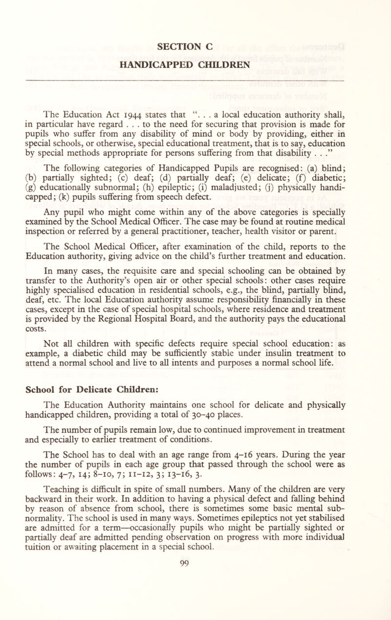 HANDICAPPED CHILDREN The Education Act 1944 states that “. . . a local education authority shall, in particular have regard ... to the need for securing that provision is made for pupils who suffer from any disability of mind or body by providing, either in special schools, or otherwise, special educational treatment, that is to say, education by special methods appropriate for persons suffering from that disability ...” The following categories of Handicapped Pupils are recognised: (a) blind; (b) partially sighted; (c) deaf; (d) partially deaf; (e) delicate; (f) diabetic; (g) educationally subnormal; (h) epileptic; (i) maladjusted; (j) physically handi¬ capped; (k) pupils suffering from speech defect. Any pupil who might come within any of the above categories is specially examined by the School Medical Officer. The case may be found at routine medical inspection or referred by a general practitioner, teacher, health visitor or parent. The School Medical Officer, after examination of the child, reports to the Education authority, giving advice on the child’s further treatment and education. In many cases, the requisite care and special schooling can be obtained by transfer to the Authority’s open air or other special schools: other cases require highly specialised education in residential schools, e.g., the blind, partially blind, deaf, etc. The local Education authority assume responsibility financially in these cases, except in the case of special hospital schools, where residence and treatment is provided by the Regional Hospital Board, and the authority pays the educational costs. Not all children with specific defects require special school education: as example, a diabetic child may be sufficiently stable under insulin treatment to attend a normal school and live to all intents and purposes a normal school life. School for Delicate Children: The Education Authority maintains one school for delicate and physically handicapped children, providing a total of 30-40 places. The number of pupils remain low, due to continued improvement in treatment and especially to earlier treatment of conditions. The School has to deal with an age range from 4-16 years. During the year the number of pupils in each age group that passed through the school were as follows: 4-7, 14; 8-10, 7; 11-12, 3; 13-16, 3. Teaching is difficult in spite of small numbers. Many of the children are very backward in their work. In addition to having a physical defect and falling behind by reason of absence from school, there is sometimes some basic mental sub¬ normality. The school is used in many ways. Sometimes epileptics not yet stabilised are admitted for a term—occasionally pupils who might be partially sighted or partially deaf are admitted pending observation on progress with more individual tuition or awaiting placement in a special school.