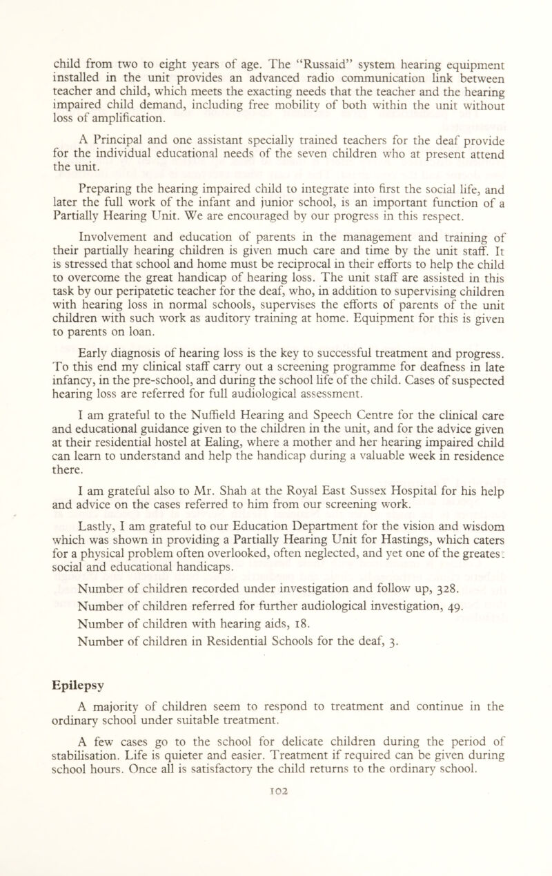 child from two to eight years of age. The “Russaid” system hearing equipment installed in the unit provides an advanced radio communication link between teacher and child, which meets the exacting needs that the teacher and the hearing impaired child demand, including free mobility of both within the unit without loss of amplification. A Principal and one assistant specially trained teachers for the deaf provide for the individual educational needs of the seven children who at present attend the unit. Preparing the hearing impaired child to integrate into first the social life, and later the full work of the infant and junior school, is an important function of a Partially Hearing Unit. We are encouraged by our progress in this respect. Involvement and education of parents in the management and training of their partially hearing children is given much care and time by the unit staff. It is stressed that school and home must be reciprocal in their efforts to help the child to overcome the great handicap of hearing loss. The unit staff are assisted in this task by our peripatetic teacher for the deaf, who, in addition to supervising children with hearing loss in normal schools, supervises the efforts of parents of the unit children with such work as auditory training at home. Equipment for this is given to parents on loan. Early diagnosis of hearing loss is the key to successful treatment and progress. To this end my clinical staff carry out a screening programme for deafness in late infancy, in the pre-school, and during the school life of the child. Cases of suspected hearing loss are referred for full audiological assessment. I am grateful to the Nuffield Hearing and Speech Centre for the clinical care and educational guidance given to the children in the unit, and for the advice given at their residential hostel at Ealing, where a mother and her hearing impaired child can learn to understand and help the handicap during a valuable week in residence there. I am grateful also to Mr. Shah at the Royal East Sussex Hospital for his help and advice on the cases referred to him from our screening work. Lastly, I am grateful to our Education Department for the vision and wisdom which was shown in providing a Partially Hearing Unit for Hastings, which caters for a physical problem often overlooked, often neglected, and yet one of the greates: social and educational handicaps. Number of children recorded under investigation and follow up, 328. Number of children referred for further audiological investigation, 49. Number of children with hearing aids, 18. Number of children in Residential Schools for the deaf, 3. Epilepsy A majority of children seem to respond to treatment and continue in the ordinary school under suitable treatment. A few cases go to the school for delicate children during the period of stabilisation. Life is quieter and easier. Treatment if required can be given during school hours. Once all is satisfactory the child returns to the ordinary school. T02