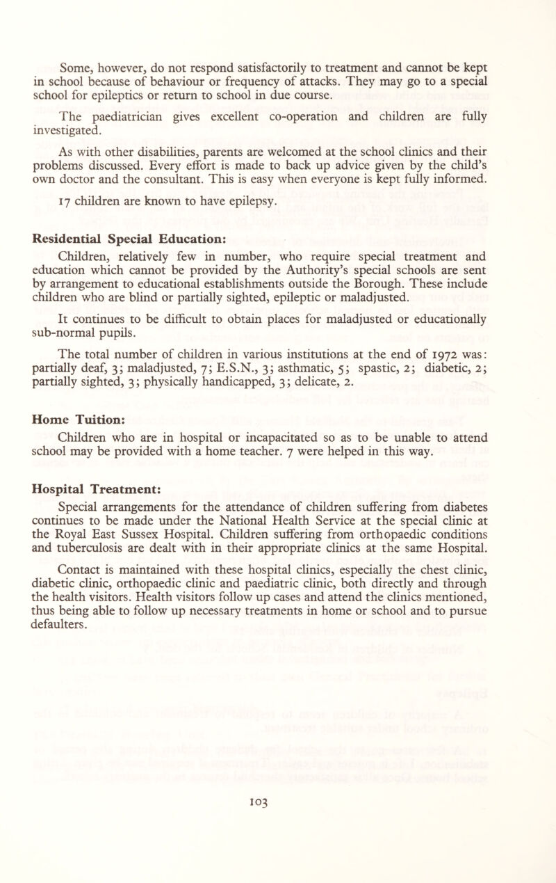 Some, however, do not respond satisfactorily to treatment and cannot be kept in school because of behaviour or frequency of attacks. They may go to a special school for epileptics or return to school in due course. The paediatrician gives excellent co-operation and children are fully investigated. As with other disabilities, parents are welcomed at the school clinics and their problems discussed. Every effort is made to back up advice given by the child’s own doctor and the consultant. This is easy when everyone is kept fully informed. 17 children are known to have epilepsy. Residential Special Education: Children, relatively few in number, who require special treatment and education which cannot be provided by the Authority’s special schools are sent by arrangement to educational establishments outside the Borough. These include children who are blind or partially sighted, epileptic or maladjusted. It continues to be difficult to obtain places for maladjusted or educationally sub-normal pupils. The total number of children in various institutions at the end of 1972 was: partially deaf, 3; maladjusted, 7; E.S.N., 3; asthmatic, 5; spastic, 2; diabetic, 2; partially sighted, 3; physically handicapped, 3; delicate, 2. Home Tuition: Children who are in hospital or incapacitated so as to be unable to attend school may be provided with a home teacher. 7 were helped in this way. Hospital Treatment: Special arrangements for the attendance of children suffering from diabetes continues to be made under the National Health Service at the special clinic at the Royal East Sussex Hospital. Children suffering from orthopaedic conditions and tuberculosis are dealt with in their appropriate clinics at the same Hospital. Contact is maintained with these hospital clinics, especially the chest clinic, diabetic clinic, orthopaedic clinic and paediatric clinic, both directly and through the health visitors. Health visitors follow up cases and attend the clinics mentioned, thus being able to follow up necessary treatments in home or school and to pursue defaulters.