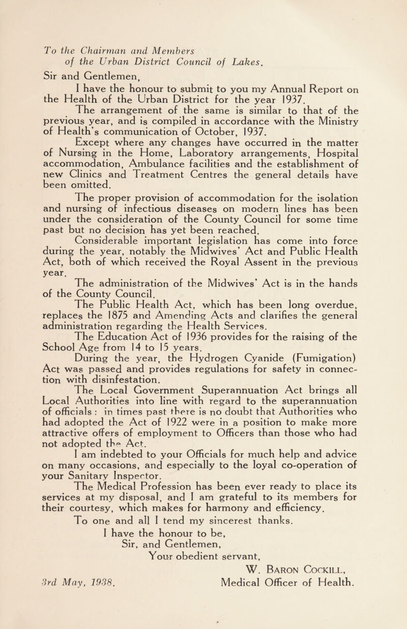 To the Chairman and Members of the Urban District Council of Lakes. Sir and Gentlemen, I have the honour to submit to you my Annual Report on the Health of the Urban District for the year 1937. The arrangement of the same is similar to that of the previous year, and is compiled in accordance with the Ministry of Health’s communication of October, 1937. Except where any changes have occurred in the matter of Nursing in the Home, Laboratory arrangements. Hospital accommodation. Ambulance facilities and the establishment of new Clinics and Treatment Centres the general details have been omitted. The proper provision of accommodation for the isolation and nursing of infectious diseases on modern lines has been under the consideration of the County Council for some time past but no decision has yet been reached. Considerable important legislation has come into force during the year, notably the Midwives’ Act and Public Health Act, both of which received the Royal Assent in the previous year. The administration of the Mid wives’ Act is in the hands of the County Council. The Public Health Act, which has been long overdue, replaces the 1875 and Amending Acts and clarifies the general administration regarding the Health Services. The Education Act of 1936 provides for the raising of the School Age from 14 to 15 years. During the year, the Hydrogen Cyanide (Fumigation) Act was passed and provides regulations for safety in connec¬ tion with disinfestation. The Local Government Superannuation Act brings all Local Authorities into line with regard to the superannuation of officials : in times past there is no doubt that Authorities who had adopted the Act of 1922 were in a position to make more attractive offers of employment to Officers than those who had not adopted the Act. 1 am indebted to your Officials for much help and advice on many occasions, and especially to the loyal co-operation of your Sanitary Inspector. The Medical Profession has been ever ready to place its services at my disposal, and 1 am grateful to its members for their courtesy, which makes for harmony and efficiency. To one and all 1 tend my sincerest thanks. 1 have the honour to be. Sir, and Gentlemen, Your obedient servant, W. Baron Cockill, Medical Officer of Health. 3rd May, 1938.